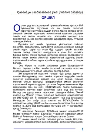 Çàéëøã¿é øààðäëàãàòàé ýìèéí çîõèñòîé õýðýãëýý
                       ÎÐØÈË


Î
       ð÷èí ¿åä ýì õýðýãëýýíèé ïðàêòèêèéí ºìíº òóëãàð÷ áóé
       òóëãàìäñàí àñóóäëûí íýã íü ýìèéí çîõèñòîé
       õýðýãëýýíèé òóõàé àñóóäàë áîëíî. ªäãºº àëèâàà ºâ÷èí
ýìãýãèéã ýì÷ëýõ çîðèëãîîð ýì÷èëãýýíèé ïðàêòèêò õýðýãëýõ
ýìèéí íýð òºðºë èõýýõýí ºñ÷ òýäãýýðèéí äîòðîîñ àëü
çîõèìæòîéã íü çºâ ñîíãîí õýðýãëýõ øààðäëàãà þóíû ò¿ð¿¿íä
òàâèãäàæ áàéíà.
     Ñ¿¿ëèéí ¿åä ýìèéí ñóäàëãàà, ¿éëäâýðëýë õèéãýýä
ýì÷èëãýý, îíîøëîãîîíû ñàëáàðóóä õºãæèõèéí õèðýýð àëèâàà
ýìèéí ýåðýã, ñºðºã òàë óëàì á¿ð òîäîð÷, òóõàéí ýìãýãèéã
ýì÷ëýõ ýìýíä òàâèãäàõ øààðäëàãà ÷ óëàì á¿ð íàðèéñ÷
áàéãàà áèëýý. Íºãºº òàëààñ íèéãìèéí õºãæèë áîëîâñðîíãóé
áîëîõ òóòàì ýìèéí çîõèñòîé õýðýãëýýíèé õ¿ðýýíä ýìèéí
õýðýãëýýíèé õîëáîîò õóóëü ýðõèéí àñóóäëóóä ÷ ìºí òóñãàãäàõ
áîëëîî.
     Ýíý á¿õýí íü ýìèéí õýðýãëýýã óëàì áîëîâñðîíãóé
áîëãîõ, ººðººð õýëáýë ýìèéí çîõèñòîé õýðýãëýýã ïðàêòèêò
õýðýãæ¿¿ëýõèéã ç¿é ¸ñîîð øààðäàæ áàéãàà áîëíî.
     Ýì õýðýãëýýíèé ïðàêòèêò òóëãàð÷ áóé äýýðõ çîðèëòûã
õàíãàí áèåë¿¿ëýõýä ýì÷, ýìèéí ìýðýãæèëòí¿¿äèéí ýìèéí
çîõèñòîé õýðýãëýýíèé ìýäëýã íýí ÷óõàë áèëýý. Èéìýýñ
Ìîíãîë óëñûí çàéëøã¿é øààðäëàãàòàé ýìèéí çîõèñòîé
õýðýãëýýíèé çàðèì àñóóäëûã òóñãàñàí áÿöõàí òîâõèìîëûã á¿õ
ìýðýãæëèéí ýì÷, ýì ç¿é÷, ÝÌØÓÈÑ-èéí áîëîí Àíàãààõûí
êîëëåæèéí îþóòàí íàðò çîðèóëàí 1988 îíä àíõ áè÷ñýí
áºãººä ýíý óäààä íýìæ çàñâàðëàí õýâë¿¿ëæ áàéíà. Ýõíèé
õýâëýë íü Ìîíãîë óëñûí ¿íäýñíèé çàéëøã¿é øààðäëàãàòàé
ýì (ÌÓ¯ÇØÝ)-èéí III æàãñààëòûí äàãóó (1996 îíä áàòëàãäñàí)
áè÷èãäñýí áîë õî¸ð äàõü õýâëýë íü ÌÓ¯ÇØÝ-èéí IV
æàãñààëòûí äàãóó (2000 îíä áàòëàãäñàí) áè÷èãäñýí áîë ýíýõ¿¿
õýâëýë íü 2005 îíä áàòëàãäñàí ÌÓ¯ÇØÝ-èéí ¯ æàãñààëòûí
äàãóó áè÷èãäëýý.
     Óã ëàâëàõûã áè÷èõäýý ÄÝÌÁ-ûí æèøèã ëàâëàõ(WHO
Model Formulary) áîëîí Áðèòàíûí ¯íäýñíèé Ëàâëàõûã(Btitish
National Formulary) æèøèã áîëãîí áàðèìòàëñàí áîëíî.
     Óã íîìûí ýõíèé õýñýãò Ìîíãîë óëñûí ýìèéí áîäëîãî,
Çàéëøã¿é øààðäëàãàòàé ýìèéí áîäëîãî, ýìèéí êàòåãîð÷èëàë,

                                                         5
 