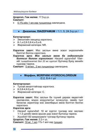 Ìýäýýã¿éæ¿¿ëýõ áýëäìýë

Öýýðëýë, Ãàæ íºëºº: 17.5-ä ¿ç.
Ñàâëàëò:
• 0.1%-èéí 1 ìë-ýýð òóíøèëýíä ñàâëàãäàíà.


     ♦    Äèàçåïàì, DIAZEPAMUM / 1.1, 5, 24.3-ä ¿ç /

Êàòåãîð÷èëàë:
   Ýìíýëãèéí íºõöºëä õýðýãëýíý.
   Ê-1,ê-2,Ê-3,Ê-4,ê-5,ê-6.
   Æèðýìñíèé êàòåãîðè: NR.

Õýðýãëýõ çààëò: Ìýñ çàñëûí ºìíº ýñâýë ýíäîñêîïèéí
  áýëòãýë áîëãîí õýðýãëýíý.
Õýðýãëýõ àðãà: Ìýñ çàñëûí ºìíº áà ýíäîñêîïèéí
  áýëòãýë áîëãîí õýðýãëýâýë: Íàñàíä õ¿ðýã÷äýä 10ìã-
  èéã /øààðäëàãàòàé áîë 20 ìã õ¿ðòýë/ áóë÷èíä áóþó âåíèéí
  ñóäñààð òàðèíà.
Ñàâëàëò: 5 ìã/ìë., 2 ìë òóíøèëýíä ñàâëàãäàíà.


         ♦ Ìîðôèí, MORPHINI HYDROCHLORIDUM
                     /2.2, 8.4-ò ¿ç/

Êàòåãîð÷èëàë:
   Òóñãàé õÿíàëòòàéãààð õýðýãëýíý.
   Ê-3,Ê-4,Ê-5,ê-6.
   Æèðýìñíèé êàòåãîðè: C.

Õýðýãëýõ çààëò: Ìýñ çàñëûí áà ò¿¿íèé äàðààõ ºâäºëòèéã
  õºíãºâ÷ëºõ, ìýäýý àëäóóëàëòûã õ¿÷æ¿¿ëýí, ýìèéí òóíã
  áàãàñãàõ çîðèëãîîð ìýñ àæèëáàðûí ºìíº áýëòãýë áîëãîí
  õýðýãëýíý.
Õýðýãëýõ àðãà:
◊ Íàñàíä õ¿ðýã÷äýä: 10 ìã õ¿ðòýë òóíãààð ìýñ çàñëààñ
   1-1.5 öàãèéí ºìíº àðüñàí äîð ýñâýë áóë÷èíä òàðèíà.
◊ Õ¿¿õäýä:150 ìèêðîãðàì/êã òóíãààð áóë÷èíä òàðèíà.
Öýýðëýë, Ãàæ íºëºº: 2.2-ò ¿ç.
Ñàâëàëò: 10 ìã, 1 ìë /1%-1 ìë/-ýýð òóíøèë.

50
 