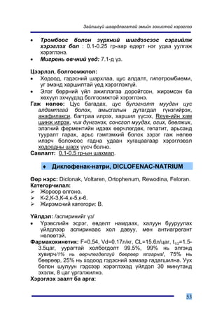 Çàéëøã¿é øààðäëàãàòàé ýìèéí çîõèñòîé õýðýãëýý


•   Òðîìáîîñ áîëîí ç¿ðõíèé øèãäýýñýýñ ñýðãèéëæ
    õýðýãëýõ áîë : 0.1-0.25 ãð-ààð ºäºðò íýã óäàà óóëãàæ
    õýðýãëýíý.
•   Ìèãðåíü ºâ÷íèé ¿åä: 7.1-ä ¿ç.

Öýýðëýë, áîëãîîìæëîë:
• Õîäîîä, ãýäýñíèé øàðõëàà, öóñ àëäàëò, ãèïîòðîìáèåìè,
   óã ýìýíä õàðøèëòàé ¿åä õýðýãëýõã¿é.
• Ýëýã áºððíèé ¿éë àæèëëàãàà äîðîéòñîí, æèðýìñýí áà
   õºõ¿¿ë ýõ÷¿¿äýä áîëãîîìæòîé õýðýãëýíý.
Ãàæ íºëºº: Öóñ áàãàäàõ, öóñ á¿ëýãíýëò ìóóäàí öóñ
  àëäàìòãàé áîëîõ, àìüñãàëûí äóòàãäàë ã¿íçãèéðýõ,
  àíàôèëàêñè, áàãòðàà èëðýõ, õàðøèë ¿¿ñýõ, Reye-èéí õàì
  øèíæ èëðýõ, ÷èõ ä¿íãýíýõ, ñîíñãîë ìóóäàõ, îãèõ, áººëæèõ,
  ýëýãíèé ôåðìåíòèéí èäýâõ ººð÷ëºãäºõ, ãåïàòèò, àðüñàíä
  òóóðàëò ãàðàõ, àðüñ ãýìòýìõèé áîëîõ çýðýã ãàæ íºëºº
  èëýð÷ áîëîõîîñ ãàäíà óäààí õóãàöààãààð õýðýãëýâýë
  õîäîîäíû øàðõ ¿¿ñ÷ áîëíî.
Ñàâëàëò: 0.1-0.5 ãð-ûí øàõìàë.

    ♦ Äèêëîôåíàê-íàòðè, DICLOFENAC-NATRIUM

ªºð íýðñ: Diclonak, Voltaren, Ortophenum, Rewodina, Feloran.
Êàòåãîð÷èëàë:
   Æîðîîð îëãîíî.
   Ê-2,Ê-3,Ê-4,ê-5,ê-6.
   Æèðýìñíèé êàòåãîðè: Â.

¯éëäýë: /àñïèðèíèéã ¿ç/
• ¯ðýâñëèéí ýñðýã, ºâäºëò íàìäààõ, õàëóóí áóóðóóëàõ
   ¿éëäëýýð àñïèðèíààñ õîë äàâóó, ìºí àíòèàãðåãàíò
   íºëººòýé.
Ôàðìàêîêèíåòèê: F=0.54, Vd=0.17ë/êã, CL=15.6ë/öàã, t1/2=1.5-
  3.5öàã, óóðàãòàé õîëáîãäîëò 99.5%, 99% íü ýëãýíä
  õóâèð÷/1% íü ººð÷ëºãäºëã¿é áººðººð ÿëãàðíà/, 75% íü
  áººðººð, 25% íü õîäîîä ãýäýñíèé çàìààð ãàäàãøèëíà. Óóõ
  áîëîí øóëóóí ãýäñýýð õýðýãëýõýä ¿éëäýë 30 ìèíóòàíä
  ýõýëæ, 8 öàã ¿ðãýëæèëíý.
Õýðýãëýõ çààëò áà àðãà:


                                                             53
 