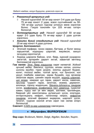 ªâäºëò íàìäààõ, õàëóóí áóóðóóëàõ, ¿ðýâñëèéí ýñðýã ýì


•  Ðåâìàòîèä àðòðèòûí ¿åä:
   ◊ Íàñàíä õ¿ðýã÷äýä: 50 ìã-ààð õîíîãò 3-4 óäàà óóõ áóþó
       75 ìã-ààð õîíîãò 2 óäàà, ýñâýë ñ¿¿ë÷èéíõèéã íü 50-
       100 ìã-ààð øóëóóí ãýäñýýð óíòàõûí ºìíº õýðýãëýæ
       áîëíî. Ãýõäýý õîíîãèéí òóí 225 ìã-ààñ õýòýð÷
       áîëîõã¿é.
• Îñòåîàðòðèòûí ¿åä: Íàñàíä õ¿ðýã÷äýä 50 ìã-ààð
   ºäºðò 2-3 óäàà áóþó 75 ìã-ààð ºäºðò 2 óäàà óóëãàæ
   õýðýãëýíý.
• Àíêèëîç á¿õèé ñïîíäèëèòûí ¿åä: Íàñàíä õ¿ðýã÷äýä
   25 ìã-ààð õîíîãò 4 óäàà óóëãàíà.
Öýýðëýë, áîëãîîìæëîë:
• Ýëýãíèé ïîðôèðè, ÷îíîí õºðâºñ, áàãòðàà, óã á¿ëýã ýìýíä
   õàðøèëòàé, õîäîîäíû øàðõòàé, æèðýìñýí, õºõ¿¿ë
   ýõ÷¿¿äýä õýðýãëýõã¿é.
• Õîäîîä øàðõàëæ áàéñàí, ýëýã, áººð, ç¿ðõíèé õ¿íäýðñýí
   ýìãýãòýé, àðòåðèéí äàðàëò èõòýé, õàâàíòàé ºâ÷òºíä
   áîëãîîìæòîé õýðýãëýíý.
Ãàæ íºëºº: Ýëýã, áººð õîðäóóëàõ ñºðºã íºëººòýé. Õîäîîä
  îð÷èìä ºâäºõ, áººëæèõ, ñóóëãàõ, ºòãºí õàòàõ, õîîëíû
  øèíãýö ìóóäàõ, ãýäýñ ä¿¿ðýõ, õîîëíû äóðøèë áóóðàõ,
  êîëèò, òîëãîé ºâäºõ, òîëãîé ýðãýõ, ÷èõ ä¿íãýíýõ, õýë
  óðóóë ïýìáèéæ õàâàãíàõ, õàðàà á¿¿äèéõ, í¿ä îð÷ìîîð
  ýìçýãëýæ ºâäºõ, øºíèéí õàðàà ìóóäàõ, õîäîîä øàðõëàõ,
  öóñ àëäàõ, õàìðààñ öóñ ãàðàõ, äàðàëò èõñýõ, õàâàãíàõ,
  àðüñààð òóóðàëò ãàðàõ, çàãàòíàõ, ýêçåìà, äåðìàòèò,
  àëîïåöè, ãýðýëä ìýäðýãøèõ, Stevens-Johnson-û ñèíäðîì
  ¿¿ñýõ, àíàôèëàêñè, àíàôèëàêñè òºñò óðâàëóóä, ñóäàñëàã
  õàâàí, íóðóó õºë ¿å ìº÷ ºâäºõ, àçîòåìè, ïðîòåéíóðè,
  áººðíèé ¿éë àæèëëàãààíû äóòìàãøèë ¿¿ñýõ, îëèãîóðè,
  èíòåðñòèöèàëü íåôðèò, ïàïèëëèàð íåêðîç, íåôðîòèê
  ñèíäðîì, ýëýãíèé ôåðìåíò ºíäºðñºõ, øàðëàëò ¿¿ñýõ,
  ãåïàòèò, ãóóðñàí õîîëîé àã÷èõ çýðýã ãàæ íºëºº èëýð÷
  áîëçîøã¿é.
Ñàâëàëò: 0.025 ãð-ààð øàõìàëààð ñàâëàãäàíà.

              ♦ Èáóïðîôåí, IBUPROFENUM

ªºð íýðñ: Brufenum, Motrin, Dolgit, Algofen, Iborufen, Nuprin.


54
 
