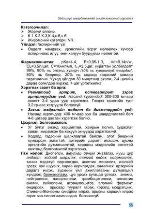 Çàéëøã¿é øààðäëàãàòàé ýìèéí çîõèñòîé õýðýãëýý

Êàòåãîð÷èëàë:
   Æîðã¿é îëãîíî.
   Ê-1,Ê-2,Ê-3,Ê-4,ê-5,ê-6.
   Æèðýìñíèé êàòåãîðè: NR.
¯éëäýë: /àñïèðèíèéã ¿ç/
• ªâäºëò íàìäààõ, ¿ðýâñëèéí ýñðýã íºëººëºõ õ¿÷ýýð
   àñïèðèíààñ èë¿¿, ìºí õàëóóí áóóðóóëàõ íºëººòýé.

Ôàðìàêîêèíåòèê:      pKa=4.4,     F=0.95-1.0,   Vd=0.14ë/êã,
  CL=3.5ë/öàã, Ñ=10ìêã/ìë, t1/2=2.5öàã, óóðàãòàé õîëáîãäîëò
  99%, 90% íü ýëãýíä õóâèð÷ /10% íü õóâèðàëã¿é ÿëãàðäàã/,
  80% íü áººðººð, 20% íü õîäîîä ãýäýñíèé çàìààð
  ãàäàãøèëíà. Óóõàä ¿éëäýë 30 ìèíóòàíä ýõýëæ, 2-4 öàãèéí
  äàðàà îðãèëäîî õ¿ðýýä, 4 öàã ¿ðãýëæèëíý.
Õýðýãëýõ çààëò áà àðãà:
• Ðåâìàòîèä         àðòðèò,       îñòåîàðòðèò         çýðýã
   àðòðèòóóäûí ¿åä: Íàñàíä õ¿ðýã÷äýä: 300-800 ìã-ààð
   õîíîãò 3-4 óäàà óóæ õýðýãëýíý. Ãýõäýý õîíîãèéí òóíã
   3.2 ãð-ààñ õýòð¿¿ëæ áîëîõã¿é.
• Çàõûí ìýäðýëèéí ºâäºëò áà äèñìåíîððåéí ¿åä:
   Íàñàíä õ¿ðýã÷äýä: 400 ìã-ààð óóõ áà øààðäëàãàòàé áîë
   4-6 öàãààð äàâòàí õýðýãëýæ áîëíî.
Öýýðëýë, áîëãîîìæëîë:
• Óã á¿ëýã ýìýíä õàðøèëòàé, õàìðûí ïîëèï, ñóäàñëàã
   õàâàí, æèðýìñýí áà õºõ¿¿ë ýõ÷¿¿äýä õýðýãëýõã¿é.
• Õîäîîä ãýäýñíèé øàðõëààòàé áàéñàí, ýëýã áººðíèé
   õ¿íäýðñýí ýìãýãòýé, àðòåðèéí äàðàëò èõýññýí, öóñíû
   ýðãýëòèéí äóòìàãøèëòàé, õàðààíû ìýäðýëèéí ýìãýãòýé
   ºâ÷òºíä áîëãîîìæòîé õýðýãëýíý.
Ãàæ íºëºº: Äèñïåïñè, àþóëõàé îð÷èì ýìçýãëýõ, íóóö öóñ
  àëäàëò, õîäîîä øàðõëàõ, òîëãîé ºâäºõ, íîéðìîãëîõ,
  òàíèí ìýäýõ¿é ººð÷ëºãäºõ, àñåïòèê ìåíèíãèò, òîëãîé
  ýðãýõ, ÷èõ øóóãèõ, õàðàà ººð÷ëºãäºõ, õàâàãíàõ, àðòåðèéí
  äàðàëò èõñýõ, ç¿ðõíèé ¿éë àæèëëàãààíû äóòìàãøèë
  õ¿íäðýõ, áðîíõîñïàçì, öóñ óðñàõ õóãàöàà óðòñàõ, àíåìè,
  íåéòðîïåíè, ïàíöèòîïåíè, òðîìáîöèòîïåíè, àïëàñòèê
  àíåìè, ëåéêîïåíè, àãðàíóëîöèòîç, ýëýãíèé ôåðìåíò
  ºíäºðñºõ, àðüñààð òóóðàëò ãàðàõ, ãýðýëä ìýäðýãøèõ,
  Ñòèâåíñ-Æîíñîíû ñèíäðîì èëðýõ, àðüñíû õàðøèë èëðýõ
  çýðýã ãàæ íºëºº àæèãëàãäàæ áîëçîøã¿é.

                                                             55
 
