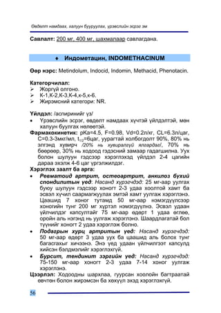 ªâäºëò íàìäààõ, õàëóóí áóóðóóëàõ, ¿ðýâñëèéí ýñðýã ýì

Ñàâëàëò: 200 ìã, 400 ìã, øàõìàëààð ñàâëàãäàíà.


          ♦ Èíäîìåòàöèí, INDOMETHACINUM

ªºð íýðñ: Metindolum, Indocid, Indomin, Methacid, Phenotacin.

Êàòåãîð÷èëàë:
   Æîðã¿é îëãîíî.
   Ê-1,Ê-2,Ê-3,Ê-4,ê-5,ê-6.
   Æèðýìñíèé êàòåãîðè: NR.

¯éëäýë: /àñïèðèíèéã ¿ç/
• ¯ðýâñëèéí ýñðýã, ºâäºëò íàìäààõ õ¿÷òýé ¿éëäýëòýé, ìºí
   õàëóóí áóóëãàõ íºëººòýé.
Ôàðìàêîêèíåòèê: pKa=4.5, F=0.98, Vd=0.2ë/êã, CL=6.3ë/öàã,
  Ñ=0.3-3ìêã/ìë, t1/2=6öàã, óóðàãòàé õîëáîãäîëò 90%, 80% íü
  ýëãýíä õóâèð÷ /20% íü õóâèðàëã¿é ÿëãàðäàã/, 70% íü
  áººðººð, 30% íü õîäîîä ãýäýñíèé çàìààð ãàäàãøèëíà. Óóõ
  áîëîí øóëóóí ãýäñýýð õýðýãëýõýä ¿éëäýë 2-4 öàãèéí
  äàðàà ýõýëæ 4-6 öàã ¿ðãýëæèëäýã.
Õýðýãëýõ çààëò áà àðãà:
• Ðåâìàòîèä àðòðèò, îñòåîàðòðèò, àíêèëîç á¿õèé
   ñïîíäèëèòûí ¿åä: Íàñàíä õ¿ðýã÷äýä: 25 ìã-ààð óóëãàõ
   áóþó øóëóóí ãýäñýýð õîíîãò 2-3 óäàà õîîëòîé õàìò áà
   ýñâýë õ¿÷èë ñààðìàãæóóëàõ ýìòýé õàìò óóëãàæ õýðýãëýíý.
   Öààøèä 7 õîíîã òóòàìä 50 ìã-ààð íýìýãä¿¿ëñýýð
   õîíîãèéí òóíã 200 ìã õ¿ðòýë íýìýãä¿¿ëíý. Ýñâýë óäààí
   ¿éë÷èëäýã êàïñóëòàéã 75 ìã-ààð ºäºðò 1 óäàà ºãëºº,
   îðîéí àëü íýãýíä íü óóëãàæ õýðýãëýíý. Øààðäëàãàòàé áîë
   ò¿¿íèéã õîíîãò 2 óäàà õýðýãëýæ áîëíî.
• Ïîäàãðûí õóðö àðòðèòûí ¿åä: Íàñàíä õ¿ðýã÷äýä:
   50 ìã-ààð ºäºðò 3 óäàà óóõ áà öààøèä àëü áîëîõ òóíã
   áàãàñãàõûã õè÷ýýíý. Ýíý ¿åä óäààí ¿éë÷èëãýýò êàïñóëä
   õèéñýí áýëäìýëèéã õýðýãëýõã¿é.
• Áóðñèò, òåíäèíèò çýðãèéí ¿åä: Íàñàíä õ¿ðýã÷äýä:
   75-150 ìã-ààð õîíîãò 2-3 óäàà 7-14 õîíîã óóëãàæ
   õýðýãëýíý.
Öýýðëýë: Õîäîîäíû øàðõëàà, ãóóðñàí õîîëîéí áàãòðààòàé
  ºâ÷òºí áîëîí æèðýìñýí áà õºõ¿¿ë ýõýä õýðýãëýõã¿é.

56
 