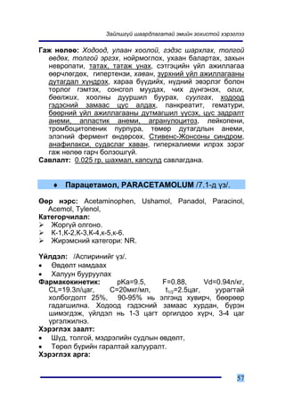 Çàéëøã¿é øààðäëàãàòàé ýìèéí çîõèñòîé õýðýãëýý

Ãàæ íºëºº: Õîäîîä, óëààí õîîëîé, ãýäýñ øàðõëàõ, òîëãîé
  ºâäºõ, òîëãîé ýðãýõ, íîéðìîãëîõ, óõààí áàëàðòàõ, çàõûí
  íåâðîïàòè, òàòàõ, òàòàæ óíàõ, ñýòãýöèéí ¿éë àæèëëàãàà
  ººð÷ëºãäºõ, ãèïåðòåíçè, õàâàí, ç¿ðõíèé ¿éë àæèëëàãààíû
  äóòàãäàë õ¿íäðýõ, õàðàà á¿¿äèéõ, í¿äíèé ýâýðëýã áîëîí
  òîðëîã ãýìòýõ, ñîíñãîë ìóóäàõ, ÷èõ ä¿íãýíýõ, îãèõ,
  áººëæèõ, õîîëíû äóóðøèë áóóðàõ, ñóóëãàõ, õîäîîä
  ãýäýñíèé çàìààñ öóñ àëäàõ, ïàíêðåàòèò, ãåìàòóðè,
  áººðíèé ¿éë àæèëëàãààíû äóòìàãøèë ¿¿ñýõ, öóñ çàäðàëò
  àíåìè, àïëàñòèê àíåìè, àãðàíóëîöèòîç, ëåéêîïåíè,
  òðîìáîöèòîïåíèê ïóðïóðà, òºìºð äóòàãäëûí àíåìè,
  ýëýãíèé ôåðìåíò ºíäºðñºõ, Ñòèâåíñ-Æîíñîíû ñèíäðîì,
  àíàôèëàêñè, ñóäàñëàã õàâàí, ãèïåðêàëèåìè èëðýõ çýðýã
  ãàæ íºëºº ãàð÷ áîëçîøã¿é.
Ñàâëàëò: 0.025 ãð, øàõìàë, êàïñóëä ñàâëàãäàíà.


   ♦ Ïàðàöåòàìîë, PARACETAMOLUM /7.1-ä ¿ç/.

ªºð íýðñ: Acetaminophen, Ushamol, Panadol, Paracinol,
  Acemol, Tylenol,
Êàòåãîð÷èëàë:
   Æîðã¿é îëãîíî.
   Ê-1,Ê-2,Ê-3,Ê-4,ê-5,ê-6.
   Æèðýìñíèé êàòåãîðè: NR.

¯éëäýë: /Àñïèðèíèéã ¿ç/.
• ªâäºëò íàìäààõ
• Õàëóóí áóóðóóëàõ
Ôàðìàêîêèíåòèê:     pKa=9.5,     F=0.88,       Vd=0.94ë/êã,
  CL=19.3ë/öàã,   Ñ=20ìêã/ìë,     t1/2=2.5öàã,    óóðàãòàé
  õîëáîãäîëò 25%, 90-95% íü ýëãýíä õóâèð÷, áººðººð
  ãàäàãøèëíà. Õîäîîä ãýäýñíèé çàìààñ õóðäàí, á¿ðýí
  øèìýãäýæ, ¿éëäýë íü 1-3 öàãò îðãèëäîî õ¿ð÷, 3-4 öàã
  ¿ðãýëæèëíý.
Õýðýãëýõ çààëò:
• Ø¿ä, òîëãîé, ìýäðýëèéí ñóäëûí ºâäºëò,
• Òºðºë á¿ðèéí ãàðàëòàé õàëóóðàëò.
Õýðýãëýõ àðãà:


                                                             57
 