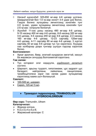 ªâäºëò íàìäààõ, õàëóóí áóóðóóëàõ, ¿ðýâñëèéí ýñðýã ýì


◊  Íàñàíä õ¿ðýã÷äýä: 325-650 ìã-ààð 4-6 öàãààð óóëãàíà.
   Øààðäëàãàòàé áîë 1.0 ãð-ààð õîíîãò 3-4 óäàà óóæ áîëíî.
   Ãýõäýý áîãèíî õóãàöààíû ýì÷èëãýýíä õîíîãèéí òóíã
   4.0 ãð-ààñ, óäààí õóãàöààíû ýì÷èëãýýíä õîíîãèéí òóíã
   2.6 ãð-ààñ õýòð¿¿ëæ áîëîõã¿é.
◊ Õ¿¿õäýä: 11-ýýñ äýýø íàñàíä 480 ìã-ààð 4-6 öàãààð,
   9-10 íàñàíä 400 ìã-ààð 4-6 öàãààð, 6-8 íàñàíä 320 ìã-ààð
   4-6 öàãààð, 4-5 íàñàíä 240 ìã-ààð 4-6 öàãààð, 2-3 íàñàíä
   160 ìã-ààð 4-6 öàãààð, 12-23 ñàðòàéä 120ìã-ààð
   4-6 öàãààð, 4-11 ñàðòàéä 80 ìã-ààð 4-6 öàãààð, 3 õ¿ðòýë
   ñàðòàéä 40 ìã-ààð 4-6 öàãààð òóñ òóñ õýðýãëýíý. Õ¿¿õäýä
   ëàà õýëáýðýýð äýýðõ òóíãààð øóëóóí ãýäñýýð õýðýãëýæ
   áîëíî.
Áîëãîîìæëîë:
• Àðõàã àðõè÷èí, áººð, ýëýãíèé õ¿íäýðñýí ýìãýãòýé, õºõ¿¿ë
   áà æèðýìñýí ýõ÷¿¿äýä áîëãîîìæòîé õýðýãëýíý.
Ãàæ íºëºº:
• Òóí õýòýðâýë ýëýã õîðäóóëæ, õîðäëîãîò ãåïàòèò
   ¿¿ñãýíý.
• Øàðëàëò, àðüñíû òóóðàëò, ãèïîãëèêåìè, öóñ çàäðàëò öóñ
   áàãàäàëò,     íåéòðîïåíè,    ëåéêîïåíè,    ïàíöèòîïåíè,
   òðîìáîöèòîïåíè çýðýã ãàæ íºëºº óäààí õóãàöààãààð
   õýðýãëýõýä õààÿà ¿¿ñ÷ áîëçîøã¿é.
Ñàâëàëò:
• 100-500 ìã, øàõìàë,
• Ñèðîï, 125 ìã/ 5 ìë.


      ♦ Òðàìàäîë ãèäðîõëîðèä, TRAMADOLUM
                HYDROCHLORIDUM

ªºð íýðñ: Tramundin, Ultram
Êàòåãîð÷èëàë:
   Æîðîîð îëãîíî.
   Ê-2,ê-3,ê-4,ê-5,ê-6.
   Æèðýìñíèé êàòåãîðè: Ñ




58
 