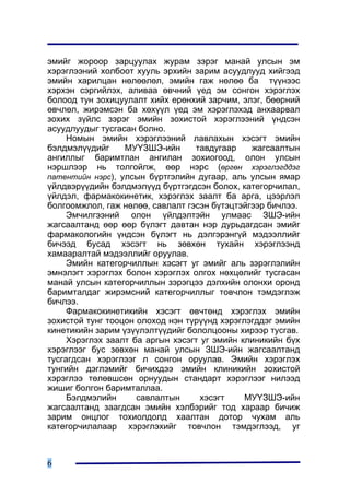 ýìèéã æîðîîð çàðöóóëàõ æóðàì çýðýã ìàíàé óëñûí ýì
õýðýãëýýíèé õîëáîîò õóóëü ýðõèéí çàðèì àñóóäëóóä õèéãýýä
ýìèéí õàðèëöàí íºëººëºë, ýìèéí ãàæ íºëºº áà ò¿¿íýýñ
õýðõýí ñýðãèéëýõ, àëèâàà ºâ÷íèé ¿åä ýì ñîíãîí õýðýãëýõ
áîëîîä òóí çîõèöóóëàëò õèéõ åðºíõèé çàð÷èì, ýëýã, áººðíèé
ºâ÷ëºë, æèðýìñýí áà õºõ¿¿ë ¿åä ýì õýðýãëýõýä àíõààðâàë
çîõèõ ç¿éëñ çýðýã ýìèéí çîõèñòîé õýðýãëýýíèé ¿íäñýí
àñóóäëóóäûã òóñãàñàí áîëíî.
     Íîìûí ýìèéí õýðýãëýýíèé ëàâëàõûí õýñýãò ýìèéí
áýëäìýë¿¿äèéã     ÌÓ¯ÇØÝ-èéí      òàâäóãààð    æàãñààëòûí
àíãèëëûã áàðèìòëàí àíãèëàí çîõèîãîîä, îëîí óëñûí
íýðøëýýð íü òîëãîéëæ, ººð íýðñ (ºðãºí õýðýãëýãääýã
ïàòåíòèéí íýðñ), óëñûí á¿ðòãýëèéí äóãààð, àëü óëñûí ÿìàð
¿éëäâýð¿¿äèéí áýëäìýë¿¿ä á¿ðòãýãäñýí áîëîõ, êàòåãîð÷èëàë,
¿éëäýë, ôàðìàêîêèíåòèê, õýðýãëýõ çààëò áà àðãà, öýýðëýë
áîëãîîìæëîë, ãàæ íºëºº, ñàâëàëò ãýñýí á¿òýöòýéãýýð áè÷ëýý.
     Ýì÷èëãýýíèé îëîí ¿éëäýëòýéí óëìààñ ÇØÝ-èéí
æàãñààëòàíä ººð ººð á¿ëýãò äàâòàí íýð äóðüäàãäñàí ýìèéã
ôàðìàêîëîãèéí ¿íäñýí á¿ëýãò íü äýëãýðýíã¿é ìýäýýëëèéã
áè÷ýýä áóñàä õýñýãò íü çºâõºí òóõàéí õýðýãëýýíä
õàìààðàëòàé ìýäýýëëèéã îðóóëàâ.
     Ýìèéí êàòåãîð÷èëëûí õýñýãò óã ýìèéã àëü çýðýãëýëèéí
ýìíýëýãò õýðýãëýõ áîëîí õýðýãëýõ îëãîõ íºõöºëèéã òóñãàñàí
ìàíàé óëñûí êàòåãîð÷èëëûí çýðýãöýý äýëõèéí îëîíõè îðîíä
áàðèìòàëäàã æèðýìñíèé êàòåãîð÷èëëûã òîâ÷ëîí òýìäýãëýæ
áè÷ëýý.
     Ôàðìàêîêèíåòèêèéí õýñýãò ºâ÷òºíä õýðýãëýõ ýìèéí
çîõèñòîé òóíã òîîöîí îëîõîä íýí ò¿ð¿¿íä õýðýãëýãääýã ýìèéí
êèíåòèêèéí çàðèì ¿ç¿¿ëýëò¿¿äèéã áîëîëöîîíû õèðýýð òóñãàâ.
     Õýðýãëýõ çààëò áà àðãûí õýñýãò óã ýìèéí êëèíèêèéí á¿õ
õýðýãëýýã áóñ çºâõºí ìàíàé óëñûí ÇØÝ-èéí æàãñààëòàíä
òóñãàãäñàí õýðýãëýýã ë ñîíãîí îðóóëàâ. Ýìèéí õýðýãëýõ
òóíãèéí äýãëýìèéã áè÷èõäýý ýìèéí êëèíèêèéí çîõèñòîé
õýðýãëýý òºëºâøñºí îðíóóäûí ñòàíäàðò õýðýãëýýã íèëýýä
æèøèã áîëãîí áàðèìòàëëàà.
     Áýëäìýëèéí      ñàâëàëòûí      õýñýãò    ÌÓ¯ÇØÝ-èéí
æàãñààëòàíä çààãäñàí ýìèéí õýëáýðèéã òîä õàðààð áè÷èæ
çàðèì îíöëîã òîõèîëäîëä õààëòàí äîòîð ÷óõàì àëü
êàòåãîð÷èëàëààð õýðýãëýõèéã òîâ÷ëîí òýìäýãëýýä, óã



6
 