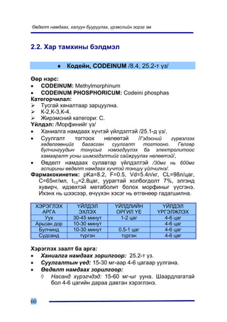 ªâäºëò íàìäààõ, õàëóóí áóóðóóëàõ, ¿ðýâñëèéí ýñðýã ýì



2.2. Õàð òàìõèíû áýëäìýë

           ♦ Êîäåéí, CODEINUM /8.4, 25.2-ò ¿ç/

ªºð íýðñ:
• CODEINUM: Methylmorphinum
• CODEINUM PHOSPHORICUM: Codeini phosphas
Êàòåãîð÷èëàë:
   Òóñãàé õÿíàëòààð çàðöóóëíà.
   Ê-2,Ê-3,Ê-4.
   Æèðýìñíèé êàòåãîðè: Ñ.
¯éëäýë: /Ìîðôèíèéã ¿ç/
• Õàíèàëãà íàìäààõ õ¿÷òýé ¿éëäýëòýé /25.1-ä ¿ç/,
• Ñóóëãàëò      òîãòîîõ  íºëººòýé   /Ãýäýñíèé    ã¿ðâýëçýõ
      õºäºëãººíèéã   áàãàñãàí   ñóóëãàëò   òîãòîîíî.    Ãºëãºð
      áóë÷èíãóóäûí òîíóñûã íýìýãä¿¿ëýõ áà ýëåêòðîëèòîîñ
      õàìààðàëò óñíû øèìýãäýëòèéã ñàéæðóóëàõ íºëººòýé/,
•     ªâäºëò íàìäààõ ñóëàâòàð ¿éëäýëòýé /30ìã íü 600ìã
      àñïèðèíû ºâäºëò íàìäààõ õ¿÷òýé òýíö¿¿ ¿éë÷èëíý/.
Ôàðìàêîêèíåòèê: pKa=8.2, F=0.5, Vd=5.4ë/êã, CL=98ë/öàã,
  Ñ=65íã/ìë, t1/2=2.8öàã, óóðàãòàé õîëáîãäîëò 7%, ýëãýíä
  õóâèð÷, èäýâõòýé ìåòàáîëèò áîëîõ ìîðôèíûã ¿¿ñãýíý.
  Èõýíõ íü øýýñýýð, º÷¿¿õýí õýñýã íü ºòãºíººð ãàäàãøèëíà.

    ÕÝÐÝÃËÝÕ      ¯ÉËÄÝË            ¯ÉËÄËÈÉÍ             ¯ÉËÄÝË
      ÀÐÃÀ         ÝÕËÝÕ            ÎÐÃÈË ¯Å           ¯ÐÃÝËÆËÝÕ
       Óóõ       30-45 ìèíóò          1-2 öàã             4-6 öàã
    Àðüñàí äîð   10-30 ìèíóò                              4-6 öàã
     Áóë÷èíä     10-30 ìèíóò         0.5-1 öàã            4-6 öàã
     Ñóäñàíä        ò¿ðãýí            ò¿ðãýí              4-6 öàã

Õýðýãëýõ çààëò áà àðãà:
• Õàíèàëãà íàìäààõ çîðèëãîîð: 25.2-ò ¿ç.
• Ñóóëãàëòûí ¿åä: 15-30 ìã-ààð 4-6 öàãààð óóëãàíà.
• ªâäºëò íàìäààõ çîðèëãîîð:
   ◊ Íàñàíä õ¿ðýã÷äýä: 15-60 ìã-ûã óóíà. Øààðäëàãàòàé
      áîë 4-6 öàãèéí äàðàà äàâòàí õýðýãëýíý.


60
 