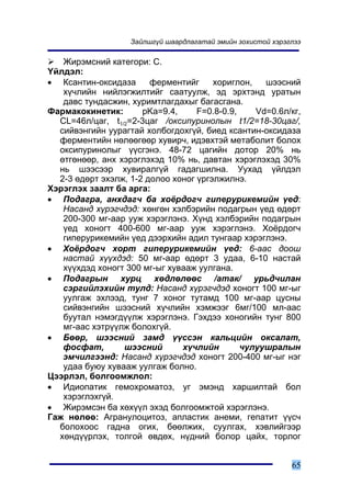 Çàéëøã¿é øààðäëàãàòàé ýìèéí çîõèñòîé õýðýãëýý

   Æèðýìñíèé êàòåãîðè: Ñ.
¯éëäýë:
• Êñàíòèí-îêñèäàçà      ôåðìåíòèéã     õîðèãëîí,   øýýñíèé
   õ¿÷ëèéí íèéëýãæèëòèéã ñààòóóëæ, ýä ýðõòýíä óðàòûí
   äàâñ òóíäàñæèí, õóðèìòëàãäàõûã áàãàñãàíà.
Ôàðìàêîêèíåòèê:       pKa=9.4,     F=0.8-0.9,    Vd=0.6ë/êã,
  CL=46ë/öàã, t1/2=2-3öàã /îêñèïóðèíîëûí t1/2=18-30öàã/,
  ñèéâýíãèéí óóðàãòàé õîëáîãäîõã¿é, áèåä êñàíòèí-îêñèäàçà
  ôåðìåíòèéí íºëººãººð õóâèð÷, èäýâõòýé ìåòàáîëèò áîëîõ
  îêñèïóðèíîëûã ¿¿ñãýíý. 48-72 öàãèéí äîòîð 20% íü
  ºòãºíººð, àíõ õýðýãëýõýä 10% íü, äàâòàí õýðýãëýõýä 30%
  íü øýýñýýð õóâèðàëã¿é ãàäàãøèëíà. Óóõàä ¿éëäýë
  2-3 ºäºðò ýõýëæ, 1-2 äîëîî õîíîã ¿ðãýëæèëíý.
Õýðýãëýõ çààëò áà àðãà:
• Ïîäàãðà, àíõäàã÷ áà õî¸ðäîã÷ ãèïåðóðèêåìèéí ¿åä:
   Íàñàíä õ¿ðýã÷äýä: õºíãºí õýëáýðèéí ïîäàãðûí ¿åä ºäºðò
   200-300 ìã-ààð óóæ õýðýãëýíý. Õ¿íä õýëáýðèéí ïîäàãðûí
   ¿åä õîíîãò 400-600 ìã-ààð óóæ õýðýãëýíý. Õî¸ðäîã÷
   ãèïåðóðèêåìèéí ¿åä äýýðõèéí àäèë òóíãààð õýðýãëýíý.
• Õî¸ðäîã÷ õîðò ãèïåðóðèêåìèéí ¿åä: 6-ààñ äîîø
   íàñòàé õ¿¿õäýä: 50 ìã-ààð ºäºðò 3 óäàà, 6-10 íàñòàé
   õ¿¿õäýä õîíîãò 300 ìã-ûã õóâààæ óóëãàíà.
• Ïîäàãðûí õóðö õºäëºëººñ /àòàê/ óðüä÷èëàí
   ñýðãèéëýõèéí òóëä: Íàñàíä õ¿ðýã÷äýä õîíîãò 100 ìã-ûã
   óóëãàæ ýõëýýä, òóíã 7 õîíîã òóòàìä 100 ìã-ààð öóñíû
   ñèéâýíãèéí øýýñíèé õ¿÷ëèéí õýìæýýã 6ìã/100 ìë-ààñ
   áóóòàë íýìýãä¿¿ëæ õýðýãëýíý. Ãýõäýý õîíîãèéí òóíã 800
   ìã-ààñ õýòð¿¿ëæ áîëîõã¿é.
• Áººð, øýýñíèé çàìä ¿¿ññýí êàëüöèéí îêñàëàò,
   ôîñôàò,       øýýñíèé       õ¿÷ëèéí        ÷óëóóøðàëûí
   ýì÷èëãýýíä: Íàñàíä õ¿ðýã÷äýä õîíîãò 200-400 ìã-ûã íýã
   óäàà áóþó õóâààæ óóëãàæ áîëíî.
Öýýðëýë, áîëãîîìæëîë:
• Èäèîïàòèê ãåìîõðîìàòîç, óã ýìýíä õàðøèëòàé áîë
   õýðýãëýõã¿é.
• Æèðýìñýí áà õºõ¿¿ë ýõýä áîëãîîìæòîé õýðýãëýíý.
Ãàæ íºëºº: Àãðàíóëîöèòîç, àïëàñòèê àíåìè, ãåïàòèò ¿¿ñ÷
  áîëîõîîñ ãàäíà îãèõ, áººëæèõ, ñóóëãàõ, õýâëèéãýýð
  õºíä¿¿ðëýõ, òîëãîé ºâäºõ, í¿äíèé áîëîð öàéõ, òîðëîã


                                                             65
 