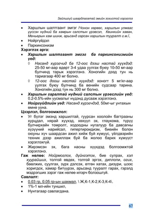 Çàéëøã¿é øààðäëàãàòàé ýìèéí çîõèñòîé õýðýãëýý


•   Õàðøëûí øàëòãààíò ýìãýã /×îíîí õºðâºñ, õàðøëûí óëìààñ
    ¿¿ññýí í¿äíèé áà õàìðûí ñàëñòûí ¿ðýâñýë, Êâèíêèéí õàâàí,
    Ìåíüåðûí õàì øèíæ, àðüñàíä ãàðñàí õàðøëûí òóóðàëò ã.ì./,
• Íîéðã¿éäýë
• Ïàðêèíñîíèçì
Õýðýãëýõ àðãà:
• Õàðøëûí øàëòãààíò ýìãýã áà ïàðêèíñîíèçìèéí
   ¿åä:
   ◊ Íàñàíä õ¿ðýã÷èä áà 12-îîñ äýýø íàñòàé õ¿¿õäýä:
       25-50 ìã-ààð ºäºðò 3-4 óäàà óóëãàõ áóþó 10-50 ìã-ààð
       áóë÷èíä òàðüæ õýðýãëýíý. Õîíîãèéí äýýä òóí íü
       òàðèàãààð 400 ìã áîëíî.
   ◊ 12-îîñ äîîø íàñòàé õ¿¿õäýä: õîíîãò 5 ìã/êã-ààð
       óóëãàõ áóþó áóë÷èíä áà âåíèéí ñóäñààð òàðèíà.
       Õîíîãèéí äýýä òóí íü 300 ìã áîëíî.
• Õàðøëûí ãàðàëòàé í¿äíèé ñàëñòûí ¿ðýâñëèéí ¿åä:
   0.2-0.5%-èéí óóñìàëûã í¿äýíä äóñààæ õýðýãëýíý.
• Íîéðã¿éäëèéí ¿åä: Íàñàíä õ¿ðýã÷äýä, 50ìã-ûã óíòàõûí
   ºìíº óóíà.
Öýýðëýë, áîëãîîìæëîë:
• Óã á¿ëýã ýìýíä õàðøèëòàé, ãóóðñàí õîîëîéí áàãòðààíû
   õóðöäàë, íÿðàé õ¿¿õýä, õºõ¿¿ë ýõ, ãëàóêîìà, ò¿ð¿¿
   áóë÷èðõàéí òîìðîëò, õîäîîäíû íóãàëóóð áà äàâñàãíû
   õ¿ç¿¿íèé íàðèéñàë, ãèïåðòèðîèäèçì, áèåèéí áîëîí
   îþóíû õ¿÷ øààðäñàí àæèë õèéæ áóé õ¿ì¿¿ñ, ¿éëäâýðèéí
   òåõíèê äýýð àæèëëàæ áóé áà æîëîî áàðèõ õ¿ì¿¿ñò
   õýðýãëýõã¿é.
• Æèðýìñýí ýõ, áàãà íàñíû õ¿¿õäýä áîëãîîìæòîé
   õýðýãëýíý.
Ãàæ íºëºº: Íîéðìîãëîõ, ä¿éíãýòýõ, áèå ñóëðàõ, õýë
  õóóðàéøèõ, òîëãîé ºâäºõ, òîëãîé ýðãýõ, äèïëîïè, îãèõ,
  áººëæèõ, ñóóëãàõ, ç¿ðõ äýëñýõ, ºòãºí õàòàõ, äèçóðè, øýýñ
  õîðèãäîõ, õàìàð áèò¿¿ðýõ, àðüñàíä òóóðàëò ãàðàõ, ãýðýëä
  ìýäðýãøèõ çýðýã ãàæ íºëºº èëýð÷ áîëçîøã¿é.
Ñàâëàëò:
• 0.03 ãð, 0.05 ãð-ûí øàõìàë,  Æ,Ê-1,Ê-2,Ê-3,Ê-4.
• 1%-1 ìë-èéí òóíøèë,
• Íóíòàãààð ñàâëàãäàíà.


                                                             67
 