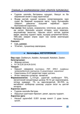 Çàéëøã¿é øààðäëàãàòàé ýìèéí çîõèñòîé õýðýãëýãýý
•  Ãóóðñàí õîîëîéí áàãòðààíû õóðöäàë, Õºõ¿¿ë ýõ áà
   æèðýìñíèé ýõíèé 3 ñàðä õýðýãëýõã¿é.
• ªíäºð íàñòàé, í¿äíèé ÷èíýðýý, ãèïåðòèðîèäèçì, ç¿ðõ
   ñóäàñ áà áººðíèé õ¿íäýðñýí ýìãýã, ò¿ð¿¿ áóë÷èðõàéí
   òîìðîëò,    äàâñàãíû    õ¿ç¿¿íèé    íàðèéñàë     çýðýãò
   áîëãîîìæòîé õýðýãëýíý.
Ãàæ íºëºº: Áèå ñóëðàõ, íîéðìîãëîõ, ãèïîòåíçè, ç¿ðõ äýëñýõ,
  àì õàòàõ, áðîíõèéí ø¿¿ðýë ºòãºðºõ, øýýñ õîðèãäîõ,
  àþóëõàéãààð ýìçýãëýõ, òàðüñàí õýñýãò õàòãàæ õîðñîæ
  ºâäºõ, àðüñàíä òóóðàëò ãàðàõ, õ¿¿õäýä öî÷ðîìòãîé áîëîõ,
  ÒÌÑ-èéí õººðºë èëðýõ çýðýã ãàæ íºëºº àæèãëàãäàæ
  áîëçîøã¿é.
Ñàâëàëò:
• 4 ìã, øàõìàë,
• 10 ìã/ìë., òóíøèëýíä ñàâëàãäàíà.


             ♦ Êåòîòèôåí, KETOTIFENUM

ªºð íýðñ: Zaditenum, Astafen, Asmasedil, Ketotisin, Zasten.
Êàòåãîð÷èëàë:
   Æîðîîð îëãîíî.
   K-1,K-2,Ê-3,Ê-4,K-5,K-6.
¯éëäýë:
•  Õàðøèë íàìäààíà /ãèñòàìèí, PAF, SRS-f, ëèìôîêèí
    ÷ºëººëºãäºëòèéã ñààòóóëíà, Í1 ðåöåïòîðûã õîðèãëîíî/.
•   Ñåðîòîíèíû /5-ÍÒ/ ðåöåïòîðò õîðèã ¿¿ñãýíý.
•  Àã÷èë òàâèóëàõ ñóëàâòàð íºëººòýé.
Ôàðìàêîêèíåòèê: t1/2=21öàã, óóðàãòàé õîëáîãäîëò 75%,
  ýì÷èëãýýíèé êîíöåíòðàöè öóñàíä 10-12 öàã õàäãàëàãäàíà,
  ýëãýíä õóâèðäàã, 1% íü ººð÷ëºãäºëã¿é, 60-70% íü
  ìåòàáîëèò õýëáýðýýð øýýñýýð, ¿ëäñýí õýñýã íü öºñòýé
  ÿëãàðíà.
Õýðýãëýõ çààëò:
• Ãóóðñàí õîîëîéí áàãòðàà,
• Õàðøëûí øàëòãààíò áðîíõèò, ðèíèò, àðüñíû òóóðàëò.
Õýðýãëýõ àðãà:
◊ Íàñàíä õ¿ðýã÷äýä: 0.001 ãð-ààð õîíîãò 2 óäàà /ºãëºº,
   îðîéä/,


                                                           69
 