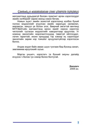 Çàéëøã¿é øààäëàãàòàé ýìèéí çîõèñòîé õýðýãëýý
æàãñààëòàíä äóðüäààã¿é áîëîâ÷ ïðàêòèêò ºðãºí õýðýãëýãääýã
ýìèéí õýëáýðèéã çàðèì ýìýíä íýìýí áè÷èâ.
    Íîìûí ýöýñò ýìèéí çîõèñòîé õýðýãëýýíä õîëáîî á¿õèé
ãîëëîõ ìýäýýëëèéã àãóóëñàí ýìèéí õàðèëöàí íºëººëºë,
æèðýìñýí, õºõ¿¿ë ¿å áîëîí ýëýã, áººðíèé ýìãýãòýé ºâ÷òºíä
ÌÓ¯ÇØÝ-èéí æàãñààëòàíä îðñîí ýìèéã õýðõýí õýðýãëýõ
÷èãëýëèéã òóñãàñàí ìýäýýëëèéã õàâñðàëòààð îðóóëëàà. Óã
íîìîíä ýìíýëãèéí ìýðýãæèëòí¿¿äýä òºâºãã¿é îéëãîãääîã,
ëàòèí ãàðàëòàé, èõýíõ îðíóóäàä òýð õýâýýð íü õýðýãëýäýã
ýìíýëãèéí çàðèì íýð òîìú¸îã îð÷óóëàëã¿éãýýð õýðýãëýñýí
áîëíî.

    Àëäàà ýíäýë áàéõ àâààñ ø¿¿í òóíãààæ áèä á¿õýíä ñàíàë,
çºâëºìæºº èð¿¿ëýõèéã õ¿ñüå.

    Ìýðãýí óíøèã÷, õýðýãëýã÷ òà á¿õíèé îþóíû äàëàéä
º÷¿¿õýí ÷ áîëîâ òóñ íýìýð áîëîõ áîëòóãàé.



                                                Çîõèîã÷
                                                2005 îí.




                                                        7
 