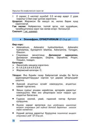 Õàðøëûí áà àíàôèëàêñèéí ýñðýã ýì


◊  6 ñàðààñ 3 íàñòàé õ¿¿õäýä: 0.5 ìã-ààð ºäºðò 2 óäàà
   /ñèðîïûã 2.5ìë-ýýð/ óóëãàæ õýðýãëýíý.
Öýýðëýë: Æèðýìñýí áà õºõ¿¿ë ýõ, æîëîî áàðèõ õ¿íä
  õýðýãëýõã¿é.
Ãàæ íºëºº: Íîéðìîãëîõ, òîëãîé ýðãýõ, õýë õóóðàéøèõ,
  òðîìáîöèòîïåíè çýðýã ãàæ íºëºº èëýð÷ áîëçîøã¿é.
Ñàâëàëò: 1 ìã, øàõìàë.


       ♦ Ýïèíåôðèí, EPINEPHRINUM /21.5-ä ¿ç/

ªºð íýðñ:
• Adrenalinum,       Adrenalini   hydrochloridum,   Adrenalini
   hydrotartras, Epinephrini bitartras, Adrenamine, Tonogen,
   Glaucon.
• Ãëàóêîìûí        ýì÷èëãýýíä:     Äèïèâàëàò      àäðåíàëèí,
   Äèïèâàëàò ýïèíåôðèí, Diopine, Dipivefrine, Propin,
   Thilodrin, Vistapin.
Êàòåãîðè:
   Ýìíýëãèéí íºõöºëä õýðýãëýíý.
   K-1,K-2,Ê-3,Ê-4,Ê-5,K-6.
   Æèðýìñíèé êàòåãîðè: Ñ.

¯éëäýë: ßíç á¿ðèéí ãàçàð áàéðëàëòàé àëüôà áà áåòòà
  àäðåíîðåöåïòîðóóäûã ñýðãýýõ òóë äàðààõ ¿éëäë¿¿äèéã
  ¿ç¿¿ëíý.
•    Ç¿ðõíèé àãøèëòûí       õ¿÷èéã   íýìýãä¿¿ëýí,      àãøèëòûí
     õýìèéã ò¿ðãýñãýíý.
•    Çàõûí ñóäñûã àãøààí íàðèéñãàæ, àðòåðèéí äàðàëòûã
     íýìýãä¿¿ëíý. Ìºí ýíý ¿éëäëýýðýý õýñýã ãàçðûí öóñ
     àëäàëòûã áàãàñãàíà.
•    Ãóóðñàí õîîëîé,      óìàé,    ãýäýñíèé   ãèëãýð    áóë÷èíã
     ñóëðóóëíà.
•    Õ¿¿õýí õàðààã ºðãºñãºíº /ýíý ¿éëäëýýðýý õààëòòàé
     ºíöºãò ãëàóêîìûí ¿åä í¿äíèé äîòîîä äàðàëòûã         èõýñãýõ
     ñºðºã íºëººòýé/.
•    Í¿äíèé äîòîîä äàðàëòûã áóóðóóëíà /íýýëòòýé ºíöºãò
     ãëàóêîìûí ¿åä/ /21.5-ä ¿ç/.

70
 