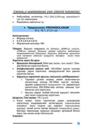 Çàéëøã¿é øààðäëàãàòàé ýìèéí çîõèñòîé õýðýãëýãýý
•   Íåáóëàéçåð èíãàëÿòîð /1%,1.25%,2.25%-îîð ñàâëàãäñàí/-ò
    òóñ òóñ ñàâëàãäàíà.
•   Ëèäîêàéíû ñàâëàëòûã ¿ç.

         ♦ Ïðåäíèçîëîí, PREDNISOLONUM
               /8.3, 18.1, 21.2-ò ¿ç/

Êàòåãîð÷èëàë:
   Æîðîîð îëãîíî.
   Ê-2,Ê-3,Ê-4,K-5,K-6.
   Æèðýìñíèé êàòåãîðè: NR.

¯éëäýë: Õàðøèë íàìäààíà /ýñ äîòîðõè öÀÌÔ-ûã èõýñãýí,
    öÃÌÔ-ûí õýìæýýã áàãàñãàõ çàìààð õàðøëûí ìåäèàòðûí
    ÷ºëººëºãäºëòèéã áàãàñãàíà. Õàðøëûí ìåäèàòîð ã¿éöýòãýõ
    ýñýä íºëººëºõ èäýâõèéã ñóëðóóëíà. Áàçîôèë ýñèéí òîîã
    öººð¿¿ëíý/.
Õýðýãëýõ çààëò áà àðãà:
• Áðîíõèéí áàãòðààíä: 60ìã-ààñ ýõëýí, òóíã õîíîãò 10ìã-
   ààð áàãàñãàí õýðýãëýæ áîëíî.
• Àíàôèëàêñèéí øîêûí ¿åä: 100-250ìã õ¿ðòýë òóíãààð
   ñóäñààð òàðüæ õýðýãëýíý. Øààðäëàãàòàé áîë äàâòàí
   õýðýãëýæ áîëíî.
• Õàðøëûí ãàðàëòàé àðüñíû ýìãýãèéí ¿åä/äåðìàòîç/:
       ◊ Òàðõìàë öî÷ìîã ýêçåìà, ýìèéí ýêçàíòåìà-ûí
           ýì÷èëãýýíä ýõëýýä 50-100ìã õ¿ðòýë òóíãààð,
           åðäèéí öýâð¿¿òýíãý /ïóçûð÷àòêà/ ã.ì. äåðìàòîçûí
           ýì÷èëãýýíä 200-300ìã-ààð ýõëýýä, öààøèä òóíã
           áàãàñãàí óóæ õýðýãëýíý.
       ◊ Àðüñíû çàðèì òàëáàé áàãàòàé õàðøèëò ýìãýãèéí
           ¿åä òîñîí ò¿ðõëýãýýð õýðýãëýíý.
Öýýðëýë, Ãàæ íºëºº: /18.1-ä ¿ç/.
⇒ Õýñýã ãàçàðò òîñîí ò¿ðõëýãýýð óäààí õóãàöààãààð
   õýðýãëýõýä ýïèäåðìèñèéí õàòèíãàðøèë /êîðòèêîèäíàÿ
   àòðîôèÿ/, õýñýã ãàçðûí öóñ õàðâàëò /êîðòèêîèäíàÿ
   ïóðïóðà/, ¿ñíèé óóòíû àìñàð ýâýðøèõ /ñòåðîèäíûé óãîðü/,
   áàêòåðè, ìººãºíöºð, âèðóñûí õàëäâàðò ºðòºìõèé áîëîõ
   çýðýã ãàæ íºëºº èëýð÷ áîëçîøã¿é.
Ñàâëàëò:


                                                       73
 
