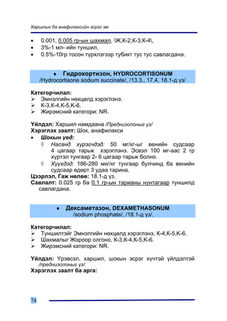 Õàðøëûí áà àíàôèëàêñèéí ýñðýã ýì


•    0.001, 0.005 ãð-ûí øàõìàë, Æ,Ê-2,Ê-3,Ê-4,
•    3%-1 ìë- èéí òóíøèë,
•    0.5%-10ãð òîñîí ò¿ðõëýãýýð òóáèêò òóñ òóñ ñàâëàãäàíà.


          ♦ Ãèäðîêîðòèçîí, HYDROCORTISONUM
     /Hydrocortisone sodium succinate/, /13.3., 17.4, 18.1-ä ¿ç/

Êàòåãîð÷èëàë:
   Ýìíýëãèéí íºõöºëä õýðýãëýíý.
   Ê-3,Ê-4,Ê-5,K-6.
   Æèðýìñíèé êàòåãîðè: NR.

¯éëäýë: Õàðøèë íàìäààíà /Ïðåäíèçîëîíûã ¿ç/
Õýðýãëýõ çààëò: Øîê, àíàôèëàêñè
• Øîêûí ¿åä:
   ◊ Íàñàíä õ¿ðýã÷äýä: 50 ìã/êã-ûã âåíèéí ñóäñààð
      4 öàãààð òàðüæ õýðýãëýíý. Ýñâýë 100 ìã-ààñ 2 ãð
      õ¿ðòýë òóíãààð 2- 6 öàãààð òàðüæ áîëíî.
   ◊ Õ¿¿õäýä: 186-280 ìêã/êã òóíãààð áóë÷èíä áà âåíèéí
      ñóäñààð ºäºðò 3 óäàà òàðèíà.
Öýýðëýë, Ãàæ íºëºº: 18.1-ä ¿ç.
Ñàâëàëò: 0.025 ãð áà 0.1 ãð-ûí òàðèàíû íóíòàãààð òóíøèëä
  ñàâëàãäàíà.


           ♦   Äåêñàìåòàçîí, DEXAMETHASONUM
                  /sodium phosphate/, /18.1-ä ¿ç/.

Êàòåãîð÷èëàë:
   Òóíøèëòýéã Ýìíýëãèéí íºõöºëä õýðýãëýíý, Ê-4,Ê-5,K-6.
   Øàõìàëûã Æîðîîð îëãîíî, Ê-3,Ê-4,Ê-5,K-6.
   Æèðýìñíèé êàòåãîðè: NR.

¯éëäýë: ¯ðýâñýë, õàðøèë, øîêûí ýñðýã õ¿÷òýé ¿éëäýëòýé
     /ïðåäíèçîëîíûã ¿ç/.
Õýðýãëýõ çààëò áà àðãà:




74
 