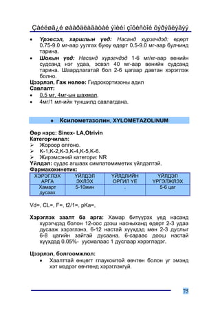 Çàéëøã¿é øààðäëàãàòàé ýìèéí çîõèñòîé õýðýãëýãýý
•  ¯ðýâñýë, õàðøëûí ¿åä: Íàñàíä õ¿ðýã÷äýä: ºäºðò
   0.75-9.0 ìã-ààð óóëãàõ áóþó ºäºðò 0.5-9.0 ìã-ààð áóë÷èíä
   òàðèíà.
• Øîêûí ¿åä: Íàñàíä õ¿ðýã÷äýä 1-6 ìã/êã-ààð âåíèéí
   ñóäñàíä íýã óäàà, ýñâýë 40 ìã-ààð âåíèéí ñóäñàíä
   òàðèíà. Øààðäëàãàòàé áîë 2-6 öàãààð äàâòàí õýðýãëýæ
   áîëíî.
Öýýðëýë, Ãàæ íºëºº: Ãèäðîêîðòèçîíû àäèë
Ñàâëàëò:
• 0.5 ìã, 4ìã-ûí øàõìàë,
• 4ìã/1 ìë-èéí òóíøèëä ñàâëàãäàíà.


        ♦   Êñèëîìåòàçîëèí, XYLOMETAZOLINUM

ªºð íýðñ: Sinex- LA,Otrivin
Êàòåãîð÷èëàë:
   Æîðîîð îëãîíî.
   K-1,K-2,K-3,K-4,K-5,K-6.
   Æèðýìñýíèé êàòåãîðè: NR
¯éëäýë: ñóäàñ àãøààõ ñèìïàòîìèìåòèê ¿éëäýëòýé.
Ôàðìàêîêèíåòèê:
    ÕÝÐÝÃËÝÕ     ¯ÉËÄÝË       ¯ÉËÄËÈÉÍ         ¯ÉËÄÝË
       ÀÐÃÀ      ÝÕËÝÕ        ÎÐÃÈË ¯Å       ¯ÐÃÝËÆËÝÕ
     Õàìàðò      5-10ìèí          .             5-6 öàã
      äóñààõ

Vd=, CL=, F=, t2/1=, pKa=,

Õýðýãëýõ çààëò áà àðãà: Õàìàð áèò¿¿ðýõ ¿åä íàñàíä
   õ¿ðýã÷äýä áîëîí 12-îîñ äýýø íàñíûõàíä ºäºðò 2-3 óäàà
   äóñààæ õýðýãëýíý, 6-12 íàñòàé õ¿¿õäýä ìºí 2-3 äóñëûã
   6-8 öàãèéí çàéòàé äóñààíà. 6-ñàðààñ äîîø íàñòàé
   õ¿¿õäýä 0.05%- óóñìàëààñ 1 äóñëààð õýðýãëýäýã.

Öýýðëýë, áîëãîîìæëîë:
   • Õààëòòàé ºíöºãò ãëàóêîìòîé ºâ÷òºí áîëîí óã ýìýíä
      õýò ìýäðýã ºâ÷òºíä õýðýãëýõã¿é.



                                                        75
 