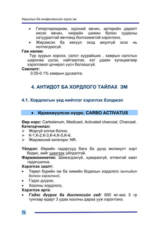 Õàðøëûí áà àíàôèëàêñèéí ýñðýã ýì


     • Ãèïåðòèðîèäèçì, ç¿ðõíèé ºâ÷èí, àðòåðèéí äàðàëò
       èõñýõ ºâ÷èí, ÷èõðèéí øèæèí áîëîí ñóäàñíû
       õàòóóðàëòàé ºâ÷òºíä áîëãîîìæòîé õýðýãëýíý.
   • Æèðýìñýí áà õºõ¿¿ë ýõýä àþóëã¿é ýñýõ íü
       íîòëîãäîîã¿é.
Ãàæ íºëºº:
   Ò¿ð çóóðûí õîðñîõ, ñàëñò õóóðàéøèõ , õàìðûí ñàëñòûí
  øàðõëàà ¿¿ñýõ, íàéòààëãàõ, õýò óäààí õóãàöààãààð
  õýðýãëýâýë öî÷èðîë ¿¿ñ÷ áîëçîøã¿é.
Ñàâëàëò:
    0.05-0.1% õàìðûí äóñààëãà.


         4. ÀÍÒÈÄÎÒ ÁÀ ÕÎÐÄËÎÃÎ ÒÀÉËÀÕ ÝÌ

4.1. Õîðäëîãûí ¿åä íèéòëýã õýðýãëýõ áýëäìýë

         ♦ Èäýâõæ¿¿ëñýí í¿¿ðñ, CARBO ACTIVATUS

ªºð íýðñ: Carbolenum, Medicaol, Activated charcoal, Charcoal.
Êàòåãîð÷èëàë:
   Æîðã¿é îëãîæ áîëíî.
   Ê-1,Ê-2,Ê-3,Ê-4,K-5,K-6.
   Æèðýìñíèé êàòåãîðè: NR.

¯éëäýë: ªºðèéí ãàäàðãóóä áàãà áà äóíä ìîëåêóëò õîðò
  áîäèñ, õèéã øèíãýýõ ¿éëäýëòýé.
Ôàðìàêîêèíåòèê: Øèìýãäýõã¿é, õóâèðàõã¿é, ºòãºíòýé õàìò
  ãàäàãøèëíà.
Õýðýãëýõ çààëò:
• Òºðºë á¿ðèéí ýì áà õèìèéí áîäèñûí õîðäëîãî /àíòèäîò
   áîëãîí õýðýãëýíý/,
• Ãýäýñ ä¿¿ðýõ,
• Õîîëíû õîðäëîãî,
Õýðýãëýõ àðãà:
• Ãýäýñ ä¿¿ðýõ áà äèñïåïñèéí ¿åä: 600 ìã-ààñ 5 ãð
   òóíãààð ºäºðò 3 óäàà õîîëíû äàðàà óóæ õýðýãëýíý.


76
 