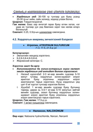 Çàéëøã¿é øààðäëàãàòàé ýìèéí çîõèñòîé õýðýãëýãýý
•  Õîðäëîãûí ¿åä: 30-100 ãð òóíãààð óóõ áóþó óñàíä
   20-30 ãð-ûã õèéæ, ñàéí õîëèîä, õîäîîä óãààæ áîëíî.
Öýýðëýë: Òýìäýãëýãäýýã¿é.
Ãàæ íºëºº: Áààñ õàð ºíãºòýé ãàðàõ áóþó ºòãºí õàòàõ, íýã
  óäàà èõ òóíãààð óóõ ¿åä áººëæèõ çýðýã ãàæ íºëºº èëýð÷
  áîëçîøã¿é.
Ñàâëàëò: 0.25, 0.5ãð-ûí øàõìàëààð ñàâëàãäàíà.


4.2. Õîðäëîãûí ºâºðìºö ýì÷èëãýýíèé áýëäìýë

         ♦   Àòðîïèí, ATROPINUM SULFURICUM
                    /1.3, 17.5, 21.5-ä ¿ç/

Êàòåãîð÷èëàë:
   Ýìíýëãèéí íºõöºëä õýðýãëýíý.
   Ê-2,Ê-3,Ê-4.K-5,K-6.
   Æèðýìñíèé êàòåãîðè: C.

Õýðýãëýõ çààëò áà àðãà:
• Õîëèíîìèìåòèê áà õîëèí-ýñòåðàçûí ýñðýã íºëººò
   ýìèéí õîðäëîãûí ¿åä àíòèäîò áîëãîí õýðýãëýâýë:
   ◊ Íàñàíä õ¿ðýã÷äýä: 2-3 ìã-ààð âåíèéí ñóäñààð 5-10
      ìèíóò òóòàìä õîðäëîãûí õîëèí-èäýâõèò èëðýë
      àðèëòàë     áóþó     àòðîïèíû    õîðäëîãûí  èëðýë
      àæèãëàãäòàë òàðüæ õýðýãëýíý. Õ¿íä õîðäëîãûí ¿åä
      öàãò 6 ìã õ¿ðòýë òóíãààð õýðýãëýæ áîëíî.
   ◊ Õ¿¿õäýä: 1 ìã-ààð âåíèéí ñóäñààð áóþó áóë÷èíä
      òàðèàä, äàðàà íü 0.5-1 ìã-ààð 5-10 ìèíóòûí çàéòàé
      âåíèéí ñóäñààð, ýñâýë áóë÷èíä õîðäëîãûí õîëèí-
      èäýâõèò èëðýë àðèëòàë áóþó àòðîïèíû õîðäëîãûí
      èëðýë àæèãëàãäòàë òàðüæ õýðýãëýíý.
Öýýðëýë, Ãàæ íºëºº: 17.5-ä ¿ç.
Ñàâëàëò: 1 ìã/ìë òóíøèëýíä ñàâëàãäàíà.


              ♦ Íàëîêñîí, NALOXONUM

ªºð íýðñ: Naloxone hydrochloride, Narcan, Narcanti


                                                     77
 