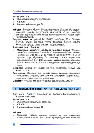 Àíòèäîò áà õîðäëîãî òàéëàõ ýì

Êàòåãîð÷èëàë:
   Ýìíýëãèéí íºõöºëä õýðýãëýíý.
   Ê-5,K-6.
   Æèðýìñíèé êàòåãîðè: B.

¯éëäýë: Ìîðôèí áîëîí áóñàä íàðêîçûí ¿éëäýëòýé, ºâäºëò
  íàìäààõ ýìèéí àíòàãîíèñò ¿éëäýëòýé /äýýðõ ýì¿¿äèéí
     àìüñãàë äàðàíãóéëàõ áà ãèëãýð áóë÷èíãèéí àã÷èë ¿¿ñãýõ ñºðºã
     íºëººã àðèëãàíà/.
Ôàðìàêîêèíåòèê: pKa=7.94, F=0.2, Vd=3ë/êã, CL=104ë/öàã,
  t1/2=1.5, ýäèéí øèíãýíä ò¿ðãýí òàðõàíà, ýëãýíä õóðäàí
  õóâèðàëä îðîîä, øýýñòýé õàìò ãàäàãøèëäàã.
Õýðýãëýõ çààëò áà àðãà:
• Íàðêîçûí ¿éëäýëò ºâäºëò íàìäààõ ýìýýð /Ìîðôèí,
     ïðîìåäîë, ôåíòàíèë áîëîí áóñàä íàðêîçûí ¿éëäýëò ºâäºëò
     íàìäààõ ýì/ õîðäñîí ¿åä: Íàñàíä õ¿ðýã÷äýä: 0.4-2 ìã-ûã
   àðüñàí äîð, áóë÷èíä áà ñóäñààð òàðüæ õýðýãëýíý.
   Øààðäëàãàòàé áîë 2-3 ìèíóòûí äàðàà äàâòàí õýðýãëýæ
   áîëíî. Íèéò 10 ìã-ûã /0.5%-2 ìë óóñìàë/ õýðýãëýõýä ¿ð ä¿í
   ºãíº.
Öýýðëýë: Ýìýíä õýò ìýäðýã ºâ÷òºí, æèðýìñýí, õºõ¿¿ë ¿åä
  õýðýãëýõã¿é.
Ãàæ íºëºº: Íîéðìîãëîõ, òîëãîé ºâäºõ, òðåìîð, òàõèêàðäè,
  ãèïåðòåíçè, îãèóëàõ, áººëæèõ áà ñýòãýöèéí õººðºë èëðýõ
  çýðýã ãàæ íºëºº àæèãëàãäàæ áîëíî.
Ñàâëàëò: 400ìêã/1ìë-ýýð òóíøèëä ñàâëàãäàíà. /Ý,Ê-4/.


 ♦     Òèîñóëüôàò íàòðè, NATRII THIOSULFAS /13.1-ä ¿ç/

ªºð íýðñ: Natrium thiosulfuricum, Natrium hyposulfurosum,
   Sodium thiosulfate.
Êàòåãîð÷èëàë:
    Ýìíýëãèéí íºõöºëä õýðýãëýíý.
    Ê-5,Ê-6.
    Æèðýìñíèé êàòåãîðè: Ñ.

¯éëäýë:
•  Õîðäëîãî òàéëàõ /õ¿íöýë, ìºíãºí óñ, õàð òóãàëãàíû
     íýãäë¿¿äòýé óðâàëä îðæ, õîðã¿é ñóëüôèòóóä, ìºí ñèíèëèéí


78
 