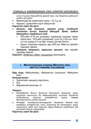 Çàéëøã¿é øààðäëàãàòàé ýìèéí çîõèñòîé õýðýãëýãýý
    õ¿÷èë ò¿¿íèé äàâñóóäòàé óðâàëä îðæ, õîð áàãàòàé ðàäîíèñò
    íýãäýë ¿¿ñãýäýã/,
• Ìººãºíöºð áà øèìýã÷èéí ýñðýã, /13.1-ä ¿ç/
• Õàðøèë, ¿ðýâñëèéí ýñðýã ¿éëäýëòýé.
Õýðýãëýõ çààëò áà àðãà:
• Õ¿íöýë, õàð òóãàëãà, ìºíãºí óñíû íýãäë¿¿ä,
   ñèíèëèéí õ¿÷èë, ò¿¿íèé äàâñóóä, áðîì, èîäûí
   äàâñóóäûí õîðäëîãûí ¿åä:
   ∗ 30%-èéí 5-10 ìë óóñìàëûã õóðààãóóð ñóäñààð òàðüæ
      õýðýãëýíý. 10%-èéí óóñìàëààñ /óñàí áà 0.9%-èéí NaCl-
      ûí/ íýã óäààä 2-3 ãð-ààð òîîöîí óóëãàæ áîëíî.
   ∗ Öèàíò íýãäëýýð õîðäñîí ¿åä 30%-ûí 50ìë-ûã âåíèéí
      ñóäñààð òàðèíà.
• Àðòðèò, íåâðàëãè, õàðøëûí ýìãýãò: ìºí âåíèéí
   ñóäñààð òàðèíà.
Ñàâëàëò: 250ìã/ìë, 50ìë, òóíøèëýíä ñàâëàãäàíà.



       ♦   Ìåòèëòèîíèóì õëîðèä (Ìåòèëåí õºõ),
                METHYLTHIONINIi CHLORIDUM

ªºð íýðñ: Methylenblau, Methylenum coeruleum, Methylene
   blue.
Êàòåãîð÷èëàë:
   Ýìíýëãèéí íºõöºëä õýðýãëýíý.
   Ê-6.
   Æèðýìñíèé êàòåãîðè: C.

¯éëäýë:
•  Àíòèñåïòèê /Áè÷èë áèåòíèé áèîõèìèéí ïðîöåññò ÷óõàë
    ¿¿ðýãòýé àìèíõ¿÷èë áà ìåäèàòðóóäûí õ¿÷èëëýã á¿ëýãòýé
    õîëáîãäîõûí    çýðýãöýý    óñòºðºã÷èéã  ò¿ðýõ    çàìààð
    áàêòåðñòàòèê íºëºº ¿ç¿¿ëíý/.
•   Àíòèäîò /èñýëä¿¿ëýí-àíãèæðóóëàõ íºëººòýé áºãººä áèå
    ìàõáîäèä óñòºðºã÷èéí èîíû àêöåïòîð áà äîíàòîðûí ¿¿ðýã
    ã¿éöýòãýæ ÷àäàõ òóë ò¿¿íèéã çàðèì áîäèñûí õîðäëîãûí ¿åä
    àíòèäîò áîëãîí õýðýãëýäýã/
Õýðýãëýõ çààëò áà àðãà:



                                                         79
 