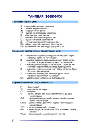ÒÀÉËÁÀÐ, ÇªÂËªÌÆ
Òîâ÷èëñîí íýðèéí óòãà:

       Ý     - ýìíýëãèéí íºõöºëä õýðýãëýíý
       Æ      - çºâõºí æîðîîð îëãîíî
       ÆÃ      - æîðã¿é îëãîæ áîëíî
       ÒÕ     - òóñãàé õÿíàëòòàéãààð õýðýãëýíý
       Ê-1     - áàãèéí ýì÷ õýðýãëýõ ýì
       Ê-2     - ºðõèéí ýìíýëãèéí õýðýãëýõ ýì
       Ê-3     -ñóìûí ýìíýëýãò õýðýãëýõ ýì
       Ê-4     - ñóì äóíäûí ýìíýëýãò õýðýãëýõ ýì
       Ê-5     -àéìàã, ä¿¿ðãèéí ýìíýëýãò õýðýãëýõ ýì
       Ê-6     - êëèíèêèéí òºâ ýìíýëã¿¿äýä õýðýãëýõ ýì

Æèðýìñíèé êàòåãîð÷èëëûí òýìäýãëýëèéí óòãà:

       A  - æèðýìñýí ýõýä õèéãäñýí ñóäàëãààãààð óðàãò ñºðºã
             íºëººã¿é áîëîõ íü òîãòîîãäñîí
       B  - àìüòàíä õèéãäñýí ñóäàëãààãààð óðàãò ñºðºã íºëºº
             ¿ç¿¿ëýýã¿é, õàðèí æèðýìñýí ýõýä ñóäëàãäààã¿é
       C  - àìüòàíä õèéãäñýí ñóäàëãààãààð óðàãò ñºðºã íºëºº
             ¿ç¿¿ëñýí, õàðèí æèðýìñýí ýõýä ñóäëàãäààã¿é
       D  - æèðýìñýí ¿åä õýðýãëýõýä óðàãò ñºðºã íºëººòýé áàéæ
             áîëçîøã¿é íü èëýðñýí
       X  - õ¿í áîëîí àìüòàíä àëü àëèíä íü óðàãò ñºðºã
             íºëººòýé áàéæ áîëîõ íü èëýðñýí
       NR - óðàãò õýðõýí íºëººëºõ íü ñóäëàãäààã¿é

Ôàðìàêîêèíåòèêèéí òýìäýãëýëèéí óòãà:

       F     - áèîõ¿ðýõ¿é
       Vd    - òàðõàëòûí ýçëýõ¿¿í
       CL     - êëèðåíñ
       Ñ      - öóñíû ñèéâýí äýõ ýìèéí ýì÷èëãýýíèé äóíäàæ
                  êîíöåíòðàöè
       Ceff    - öóñíû ñèéâýí äýõ ýìèéí ýì÷èëãýýíèé ¿ð íºëºº
                  á¿õèé êîíöåíòðàöè
       Ctoxic - öóñíû ñèéâýí äýõ ýìèéí õîðòîé íºëºº ¿ç¿¿ëýõ
                  êîíöåíòðàöè
       T1/2 - õàãàñ ýëèìèíàöèéí õóãàöàà
       Pka    - ýìèéí áîäèñûí ìîëåêóëûí 50% íü èîíæèõ ðÍ-ûí
                  õýìæýý
       Vmax - ýëèìèíàöèéí çýðãèéí õàìãèéí èõ óòãà


8
 