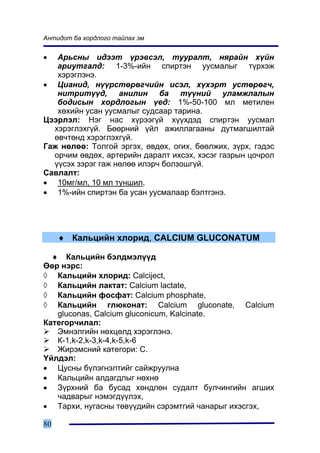 Àíòèäîò áà õîðäëîãî òàéëàõ ýì


•  Àðüñíû èäýýò ¿ðýâñýë, òóóðàëò, íÿðàéí õ¿éí
   àðèóòãàëä: 1-3%-èéí ñïèðòýí óóñìàëûã ò¿ðõýæ
   õýðýãëýíý.
• Öèàíèä, í¿¿ðñòºðºã÷èéí èñýë, õ¿õýðò óñòºðºã÷,
   íèòðèò¿¿ä, àíèëèí áà ò¿¿íèé óëàìæëàëûí
   áîäèñûí õîðäëîãûí ¿åä: 1%-50-100 ìë ìåòèëåí
   õºõèéí óñàí óóñìàëûã ñóäñààð òàðèíà.
Öýýðëýë: Íýã íàñ õ¿ðýýã¿é õ¿¿õäýä ñïèðòýí óóñìàë
  õýðýãëýõã¿é. Áººðíèé ¿éë àæèëëàãààíû äóòìàãøèëòàé
  ºâ÷òºíä õýðýãëýõã¿é.
Ãàæ íºëºº: Òîëãîé ýðãýõ, ºâäºõ, îãèõ, áººëæèõ, ç¿ðõ, ãýäýñ
  îð÷èì ºâäºõ, àðòåðèéí äàðàëò èõñýõ, õýñýã ãàçðûí öî÷ðîë
  ¿¿ñýõ çýðýã ãàæ íºëºº èëýð÷ áîëçîøã¿é.
Ñàâëàëò:
• 10ìã/ìë, 10 ìë òóíøèë,
• 1%-èéí ñïèðòýí áà óñàí óóñìàëààð áýëòãýíý.




     ♦ Êàëüöèéí õëîðèä, CALCIUM GLUCONATUM

  ♦ Êàëüöèéí áýëäìýë¿¿ä
ªºð íýðñ:
◊ Êàëüöèéí õëîðèä: Calciject,
◊ Êàëüöèéí ëàêòàò: Calcium lactate,
◊ Êàëüöèéí ôîñôàò: Calcium phosphate,
◊ Êàëüöèéí ãëþêîíàò: Calcium gluconate, Calcium
   gluconas, Calcium gluconicum, Kalcinate.
Êàòåãîð÷èëàë:
   Ýìíýëãèéí íºõöºëä õýðýãëýíý.
   Ê-1,k-2,k-3,k-4,k-5,k-6
   Æèðýìñíèé êàòåãîðè: C.
¯éëäýë:
• Öóñíû á¿ëýãíýëòèéã ñàéæðóóëíà
• Êàëüöèéí àëäàãäëûã íºõíº
• Ç¿ðõíèé áà áóñàä õºíäëºí ñóäàëò áóë÷èíãèéí àãøèõ
   ÷àäâàðûã íýìýãä¿¿ëýõ,
• Òàðõè, íóãàñíû òºâ¿¿äèéí ñýðýìòãèé ÷àíàðûã èõýñãýõ,

80
 