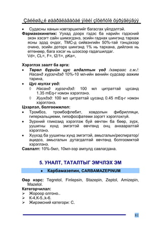 Çàéëøã¿é øààðäëàãàòàé ýìèéí çîõèñòîé õýðýãëýãýý
• Ñóäàñíû õàíûí íýâòýðøèëèéã áàãàñãàõ ¿éëäýëòýé.
Ôàðìàêîêèíåòèê: Óóõàä äýýðõ ãýäýñ áà íàðèéí ãýäýñíèé
  ýõýí õýñýãò ñàéí øèìýãäýíý, ýñèéí ãàäíàõ øèíãýíä òàðõàæ
  ÿñíû ýäýä î÷äîã, ÒÌÑ-ä ñèéâýíãèéí 50%-òàé òýíöýõýýð
  î÷èíî, ýñèéí äîòîðõ øèíãýíä 1% íü òàðõàíà, äèéëýíõ íü
  ºòãºíººð, áàãà õýñýã íü øýýñýýð ãàäàãøèëäàã.
  Vd=, CL=, F=, t2/1=, pKa=,

Õýðýãëýõ çààëò áà àðãà:
• Òºðºë á¿ðèéí öóñ àëäàëòûí ¿åä /õàìðààñ ã.ì./:
   Íàñàíä õ¿ðýã÷äýä 10%-10 ìë-èéí âåíèéí ñóäñààð ààæèì
   òàðèíà,
• Öóñ þ¿ëýõ ¿åä:
   ◊ Íàñàíä õ¿ðýã÷äýä: 100 ìë öèòðàòòàé öóñàíä
       1.35 mEq-ã íýìýí õýðýãëýíý.
   ◊ Õ¿¿õäýä: 100 ìë öèòðàòòàé öóñàíä 0.45 mEq-ã íýìýí
       õýðýãëýíý.
Öýýðëýë, áîëãîîìæëîë:
• Òðîìáîç,     òðîìáîôëåáèò,     õîâäîëûí   ôèáðèëëÿöè,
   ãèïåðêàëüöèåìè, ãèïîôîñôàòåìè çýðýãò õýðýãëýõã¿é.
• Ç¿ðõíèé ãëèêîçèä õýðýãëýæ áóé ºâ÷òºí áà áººð, ç¿ðõ,
   óóøèãíû õ¿íä ýìãýãòýé ºâ÷òºíä îíö àíõààðàëòàé
   õýðýãëýíý.
• Õ¿¿õýä áà óóøèãíû õ¿íä ýìãýãòýé, àìüñãàëûí/ðåñïèðàòîð/
   àöèäîç, àìüñãàëûí äóòàãäàëòàé ºâ÷òºíä áîëãîîìæòîé
   õýðýãëýíý.
Ñàâëàëò: 10%-5ìë, 10ìë-ýýð àìïóëä ñàâëàãäàíà.


        5. ÓÍÀËÒ, ÒÀÒÀËÒÛÃ ÝÌ×ËÝÕ ÝÌ
         ♦   Êàðáàìàçåïèí, CARBAMAZEPINUM

ªºð íýðñ: Tegretol, Finlepsin, Stazepin, Zeptol, Amizepin,
  Mazetol.
Êàòåãîð÷èëàë:
   Æîðîîð îëãîíî..
   Ê-4,Ê-5.,k-6.
   Æèðýìñíèé êàòåãîðè: C.


                                                       81
 