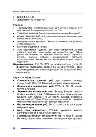 Óíàëò, òàòàëòûã ýì÷ëýõ ýì

     Ê-3,Ê-4,Ê-5,K-6.
     Æèðýìñíèé êàòåãîðè: NR.

¯éëäýë:
•  Òàéâøðóóëàõ /ãèïîìàãíåçèåìèéí ¿åä ºâ÷òºí òàéâàí áóñ,
     öî÷ðîìòãîé áîëîí óëìààð òàòàëò ¿¿ñäýã/,
•    Òàòàëäàà íàìäààõ /àöåòèëõîëèíû ÿëãàðàëòûã áàãàñãàíà/,
•    Àã÷èë òàâèóëàõ /ìýäðýë-áóë÷èíãèéí ñèíàïñûí àöåòèëõîëèíû
     ÿëãàðàëòûã ñààòóóëíà/,
•    Àðòåðèéí äàðàëò áóóðóóëàõ ìèîòðîï ñïàçìîëèòèê ¿éëäëýýð
     ñóäàñ ºðãºñãºíº,
•    Ìàãíèéí àëäàãäëûã íºõºõ,
•    Óóæ õýðýãëýâýë òóóëãàõ, öºñ õººõ ¿éëäýëòýé /õîäîîä
     ãýäýñíèé çàìä äèññîöèàöëàãäàí, ìóó øèìýãääýã Mg++, SO4---ã
     ¿¿ñãýõ áà òýäãýýð íü ãýäýñíèé õºíäèéí îñìîñ äàðàëòûã
     èõýñãýí,   øèíãýí   áîäèñûí     øèìýãäýëòèéã   ñààòóóëæ,
     àãóóëàãäàõóóíû õýìæýýã èõýñãýí, ìåõàíîðåöåïòîðûã öî÷ðîîí
     òóóëãàíà/.
Ôàðìàêîêèíåòèê: F=0.35, 30% íü ýñèéí äîòîðõè óóðàã áà
  ôîñôàòòàé õîëáîãääîã. ¯éëäýë 4-6 öàã ¿ðãýëæèëíý. Òàðüæ
  õýðýãëýõýä èõýíõ íü øýýñýýð, óóõàä ºòãºí áà øýýñòýé õàìò
  ãàäàãøèëäàã.

Õýðýãëýõ çààëò áà àðãà:
• Ãèïåðòîíèéí êðèçèéí ¿åä /öóñ õàðâàëò ¿¿ñýýã¿é
   òîõèîëäîëä/: 25%- 10, 20 ìë-èéã ñóäñààð ààæèì òàðèíà.
• Ýïèëåïñèéí òàòàëòûí ¿åä: 25%- 5, 10, 20 ìë-èéã
   áóë÷èíä òàðèíà.
•  Ýêëàìïñèéí òàòàëòûí ¿åä: Ýõëýýä 2-4ãð-ûã /25%-ûí
   8-16ìë/ âåíèéí ñóäñààð 5-20 ìèíóòûí òóðø ààæèì òàðèíà.
   Öààøèä öàã òóòàìä 1ãð-ûí áàðèõ òóíãààð õýðýãëýíý
     /ýêëàìïñèéí ¿åä 5%ûí 250ìë ãëþêîçûí óóñìàëä 4ãð ñóëüôàò
     ìàãíèéí äàâñ áàéõààð òîîöîí áýëòãýí õýðýãëýíý/.
•    ªòãºí îãöîì õàòàõ ¿åä: 20-30 ãð-èéã õàãàñ àÿãà óñàíä
     íàéðóóëæ óóíà.
•    Öºñ õººõ çîðèëãîîð: 25%-èéí óóñìàëûã õîîëíû
     õàëáàãààð ºäºðò 3 óäàà óóæ õýðýãëýíý.
•    Ãèïîìàãíåçåìèèéí ýì÷èëãýýíä: 1ãð òóíãààð 6 öàãààð
     áóë÷èíä òàðèíà /õ¿íä õºíãºíººñ õàìààðóóëàí òóí, õóãàöààã



84
 