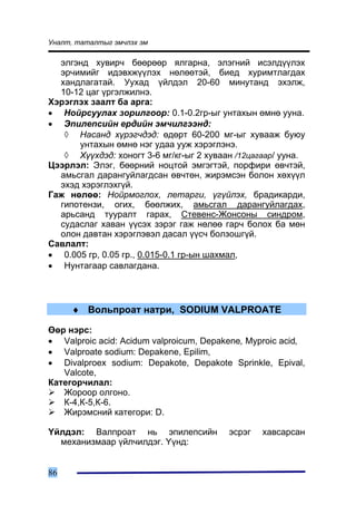 Óíàëò, òàòàëòûã ýì÷ëýõ ýì

  ýëãýíä õóâèð÷ áººðººð ÿëãàðíà, ýëýãíèé èñýëä¿¿ëýõ
  ýð÷èìèéã èäýâõæ¿¿ëýõ íºëººòýé, áèåä õóðèìòëàãäàõ
  õàíäëàãàòàé. Óóõàä ¿éëäýë 20-60 ìèíóòàíä ýõýëæ,
  10-12 öàã ¿ðãýëæèëíý.
Õýðýãëýõ çààëò áà àðãà:
• Íîéðñóóëàõ çîðèëãîîð: 0.1-0.2ãð-ûã óíòàõûí ºìíº óóíà.
• Ýïèëåïñèéí åðäèéí ýì÷èëãýýíä:
   ◊ Íàñàíä õ¿ðýã÷äýä: ºäºðò 60-200 ìã-ûã õóâààæ áóþó
      óíòàõûí ºìíº íýã óäàà óóæ õýðýãëýíý.
   ◊ Õ¿¿õäýä: õîíîãò 3-6 ìã/êã-ûã 2 õóâààí /12öàãààð/ óóíà.
Öýýðëýë: Ýëýã, áººðíèé íîöòîé ýìãýãòýé, ïîðôèðè ºâ÷òýé,
  àìüñãàë äàðàíãóéëàãäñàí ºâ÷òºí, æèðýìñýí áîëîí õºõ¿¿ë
  ýõýä õýðýãëýõã¿é.
Ãàæ íºëºº: Íîéðìîãëîõ, ëåòàðãè, ¿ã¿éëýõ, áðàäèêàðäè,
  ãèïîòåíçè, îãèõ, áººëæèõ, àìüñãàë äàðàíãóéëàãäàõ,
  àðüñàíä òóóðàëò ãàðàõ, Ñòåâåíñ-Æîíñîíû ñèíäðîì,
  ñóäàñëàã õàâàí ¿¿ñýõ çýðýã ãàæ íºëºº ãàð÷ áîëîõ áà ìºí
  îëîí äàâòàí õýðýãëýâýë äàñàë ¿¿ñ÷ áîëçîøã¿é.
Ñàâëàëò:
• 0.005 ãð, 0.05 ãð., 0.015-0.1 ãð-ûí øàõìàë,
• Íóíòàãààð ñàâëàãäàíà.



     ♦ Âîëüïðîàò íàòðè, SODIUM VALPROATE

ªºð íýðñ:
• Valproic acid: Acidum valproicum, Depakene, Myproic acid,
• Valproate sodium: Depakene, Epilim,
• Divalproex sodium: Depakote, Depakote Sprinkle, Epival,
   Valcote,
Êàòåãîð÷èëàë:
   Æîðîîð îëãîíî.
   Ê-4,Ê-5,Ê-6.
   Æèðýìñíèé êàòåãîðè: D.

¯éëäýë: Âàëïðîàò íü ýïèëåïñèéí           ýñðýã   õàâñàðñàí
  ìåõàíèçìààð ¿éë÷èëäýã. ¯¿íä:


86
 