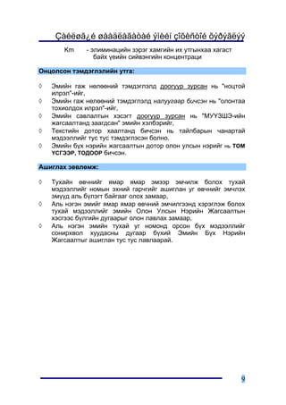 Çàéëøã¿é øààäëàãàòàé ýìèéí çîõèñòîé õýðýãëýý
       Km     - ýëèìèíàöèéí çýðýã õàìãèéí èõ óòãûíõàà õàãàñò
                 áàéõ ¿åèéí ñèéâýíãèéí êîíöåíòðàöè

Îíöîëñîí òýìäýãëýëèéí óòãà:

◊   Ýìèéí ãàæ íºëººíèé òýìäýãëýëä äîîãóóð çóðñàí íü "íîöòîé
    èëðýë"-èéã,
◊   Ýìèéí ãàæ íºëººíèé òýìäýãëýëä íàëóóãààð áè÷ñýí íü "îëîíòàà
    òîõèîëäîõ èëðýë"-èéã,
◊   Ýìèéí ñàâëàëòûí õýñýãò äîîãóóð çóðñàí íü "ÌÓ¯ÇØÝ-èéí
    æàãñààëòàíä çààãäñàí" ýìèéí õýëáýðèéã,
◊   Òåêñòèéí äîòîð õààëòàíä áè÷ñýí íü òàéëáàðûí ÷àíàðòàé
    ìýäýýëëèéã òóñ òóñ òýìäýãëýñýí áîëíî.
◊   Ýìèéí á¿õ íýðèéí æàãñààëòûí äîòîð îëîí óëñûí íýðèéã íü ÒÎÌ
    ¯ÑÃÝÝÐ, ÒÎÄÎÎÐ áè÷ñýí.

Àøèãëàõ çºâëºìæ:

◊   Òóõàéí ºâ÷íèéã ÿìàð ÿìàð ýìýýð ýì÷èëæ áîëîõ òóõàé
    ìýäýýëëèéã íîìûí ýõíèé ãàð÷ãèéã àøèãëàí óã ºâ÷íèéã ýì÷ëýõ
    ýì¿¿ä àëü á¿ëýãò áàéãààã îëîõ çàìààð,
◊   Àëü íýãýí ýìèéã ÿìàð ÿìàð ºâ÷íèé ýì÷èëãýýíä õýðýãëýæ áîëîõ
    òóõàé ìýäýýëëèéã ýìèéí Îëîí Óëñûí Íýðèéí Æàãñààëòûí
    õýñãýýñ á¿ëãèéí äóãààðûã îëîí ëàâëàõ çàìààð,
◊   Àëü íýãýí ýìèéí òóõàé óã íîìîíä îðñîí á¿õ ìýäýýëëèéã
    ñîíèðõâîë õóóäàñíû äóãààð á¿õèé Ýìèéí Á¿õ Íýðèéí
    Æàãñààëòûã àøèãëàí òóñ òóñ ëàâëààðàé.




                                                               9
 