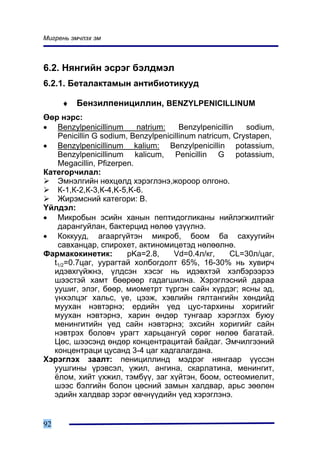 Ìèãðåíü ýì÷ëýõ ýì



6.2. Íÿíãèéí ýñðýã áýëäìýë
6.2.1. Áåòàëàêòàìûí àíòèáèîòèêóóä

     ♦   Áåíçèëïåíèöèëëèí, BENZYLPENICILLINUM
ªºð íýðñ:
• Benzylpenicillinum       natrium:    Benzylpenicillin  sodium,
    Penicillin G sodium, Benzylpenicillinum natricum, Crystapen,
• Benzylpenicillinum kalium: Benzylpenicillin potassium,
    Benzylpenicillinum kalicum, Penicillin G potassium,
    Megacillin, Pfizerpen.
Êàòåãîð÷èëàë:
    Ýìíýëãèéí íºõöºëä õýðýãëýíý,æîðîîð îëãîíî.
    Ê-1,Ê-2,Ê-3,Ê-4,K-5,K-6.
    Æèðýìñíèé êàòåãîðè: Â.
¯éëäýë:
• Ìèêðîáûí ýñèéí õàíûí ïåïòèäîãëèêàíû íèéëýãæèëòèéã
    äàðàíãóéëàí, áàêòåðöèä íºëºº ¿ç¿¿ëíý.
• Êîêêóóä, àãààðã¿éòýí ìèêðîá, áîîì áà ñàõóóãèéí
    ñàâõàíöàð, ñïèðîõåò, àêòèíîìèöåòýä íºëººëíº.
Ôàðìàêîêèíåòèê:         pKa=2.8,    Vd=0.4ë/êã,       CL=30ë/öàã,
   t1/2=0.7öàã, óóðàãòàé õîëáîãäîëò 65%, 16-30% íü õóâèð÷
   èäýâõã¿éæíý, ¿ëäñýí õýñýã íü èäýâõòýé õýëáýðýýðýý
   øýýñòýé õàìò áººðººð ãàäàãøèëíà. Õýðýãëýñíèé äàðàà
   óóøèã, ýëýã, áººð, ìèîìåòðò ò¿ðãýí ñàéí õ¿ðäýã; ÿñíû ýä,
   ¿íõýëöýã õàëüñ, ¿å, öýýæ, õýâëèéí ãÿëòàíãèéí õºíäèéä
   ìóóõàí íýâòýðíý; åðäèéí ¿åä öóñ-òàðõèíû õîðèãèéã
   ìóóõàí íýâòýðíý, õàðèí ºíäºð òóíãààð õýðýãëýõ áóþó
   ìåíèíãèòèéí ¿åä ñàéí íýâòýðíý; ýõñèéí õîðèãèéã ñàéí
   íýâòðýõ áîëîâ÷ óðàãò õàðüöàíãóé ñºðºã íºëºº áàãàòàé.
   Öºñ, øýýñýíä ºíäºð êîíöåíòðàöèòàé áàéäàã. Ýì÷èëãýýíèé
   êîíöåíòðàöè öóñàíä 3-4 öàã õàäãàëàãäàíà.
Õýðýãëýõ çààëò: ïåíèöèëëèíä ìýäðýã íÿíãààð ¿¿ññýí
   óóøãèíû ¿ðýâñýë, ¿æèë, àíãèíà, ñêàðëàòèíà, ìåíèíãèò,
   ¸ëîì, õèéò ¿õæèë, òýìá¿¿, çàã õ¿éòýí, áîîì, îñòåîìèåëèò,
   øýýñ áýëãèéí áîëîí öºñíèé çàìûí õàëäâàð, àðüñ çººëºí
   ýäèéí õàëäâàð çýðýã ºâ÷í¿¿äèéí ¿åä õýðýãëýíý.


92
 