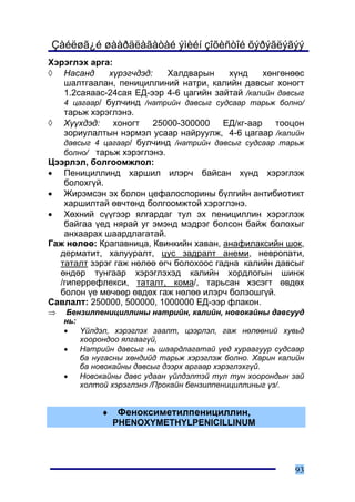 Çàéëøã¿é øààðäëàãàòàé ýìèéí çîõèñòîé õýðýãëýãýý
Õýðýãëýõ àðãà:
◊ Íàñàíä      õ¿ðýã÷äýä:   Õàëäâàðûí     õ¿íä   õºíãºíººñ
   øàëòãààëàí, ïåíèöèëëèíèé íàòðè, êàëèéí äàâñûã õîíîãò
   1.2ñàÿààñ-24ñàÿ ÅÄ-ýýð 4-6 öàãèéí çàéòàé /êàëèéí äàâñûã
   4 öàãààð/ áóë÷èíä /íàòðèéí äàâñûã ñóäñààð òàðüæ áîëíî/
   òàðüæ õýðýãëýíý.
◊ Õ¿¿õäýä: õîíîãò 25000-300000 ÅÄ/êã-ààð òîîöîí
   çîðèóëàëòûí íýðìýë óñààð íàéðóóëæ, 4-6 öàãààð /êàëèéí
   äàâñûã 4 öàãààð/ áóë÷èíä /íàòðèéí äàâñûã ñóäñààð òàðüæ
   áîëíî/ òàðüæ õýðýãëýíý.
Öýýðëýë, áîëãîîìæëîë:
• Ïåíèöèëëèíä õàðøèë èëýð÷ áàéñàí õ¿íä õýðýãëýæ
   áîëîõã¿é.
• Æèðýìñýí ýõ áîëîí öåôàëîñïîðèíû á¿ëãèéí àíòèáèîòèêò
   õàðøèëòàé ºâ÷òºíä áîëãîîìæòîé õýðýãëýíý.
• Õºõíèé ñ¿¿ãýýð ÿëãàðäàã òóë ýõ ïåíèöèëëèí õýðýãëýæ
   áàéãàà ¿åä íÿðàé óã ýìýíä ìýäðýã áîëñîí áàéæ áîëîõûã
   àíõààðàõ øààðäëàãàòàé.
Ãàæ íºëºº: Êðàïàâíèöà, Êâèíêèéí õàâàí, àíàôèëàêñèéí øîê,
  äåðìàòèò, õàëóóðàëò, öóñ çàäðàëò àíåìè, íåâðîïàòè,
  òàòàëò çýðýã ãàæ íºëºº ºã÷ áîëîõîîñ ãàäíà êàëèéí äàâñûã
  ºíäºð òóíãààð õýðýãëýõýä êàëèéí õîðäëîãûí øèíæ
  /ãèïåððåôëåêñè, òàòàëò, êîìà/, òàðüñàí õýñýãò ºâäºõ
  áîëîí ¿å ìº÷ººð ºâäºõ ãàæ íºëºº èëýð÷ áîëçîøã¿é.
Ñàâëàëò: 250000, 500000, 1000000 ÅÄ-ýýð ôëàêîí.
⇒    Áåíçèëïåíèöèëëèíû íàòðèéí, êàëèéí, íîâîêàéíû äàâñóóä
    íü:
    •   ¯éëäýë, õýðýãëýõ çààëò, öýýðëýë, ãàæ íºëººíèé õóâüä
        õîîðîíäîî ÿëãààã¿é,
    •   Íàòðèéí äàâñûã íü øààðäëàãàòàé ¿åä õóðààãóóð ñóäñààð
        áà íóãàñíû õºíäèéä òàðüæ õýðýãëýæ áîëíî. Õàðèí êàëèéí
        áà íîâîêàéíû äàâñûã äýýðõ àðãààð õýðýãëýõã¿é.
    •   Íîâîêàéíû äàâñ óäààí ¿éëäýëòýé òóë òóí õîîðîíäûí çàé
        õîëòîé õýðýãëýíý /Ïðîêàéí áåíçèëïåíèöèëëèíûã ¿ç/.


            ♦   Ôåíîêñèìåòèëïåíèöèëëèí,
                PHENOXYMETHYLPENICILLINUM




                                                          93
 
