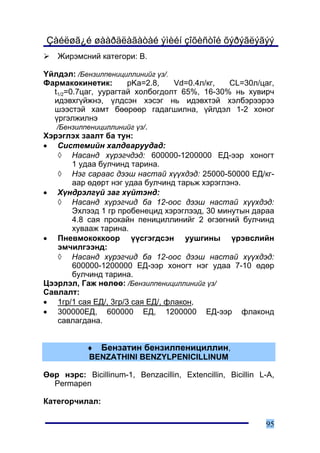 Çàéëøã¿é øààðäëàãàòàé ýìèéí çîõèñòîé õýðýãëýãýý
   Æèðýìñíèé êàòåãîðè: Â.

¯éëäýë: /Áåíçèëïåíèöèëëèíèéã ¿ç/.
Ôàðìàêîêèíåòèê:        pKa=2.8,   Vd=0.4ë/êã,   CL=30ë/öàã,
  t1/2=0.7öàã, óóðàãòàé õîëáîãäîëò 65%, 16-30% íü õóâèð÷
  èäýâõã¿éæíý, ¿ëäñýí õýñýã íü èäýâõòýé õýëáýðýýðýý
  øýýñòýé õàìò áººðººð ãàäàãøèëíà, ¿éëäýë 1-2 õîíîã
  ¿ðãýëæèëíý
   /Áåíçèëïåíèöèëëèíèéã ¿ç/.
Õýðýãëýõ çààëò áà òóí:
• Ñèñòåìèéí õàëäâàðóóäàä:
   ◊ Íàñàíä õ¿ðýã÷äýä: 600000-1200000 ÅÄ-ýýð õîíîãò
        1 óäàà áóë÷èíä òàðèíà.
   ◊ Íýã ñàðààñ äýýø íàñòàé õ¿¿õäýä: 25000-50000 ÅÄ/êã-
        ààð ºäºðò íýã óäàà áóë÷èíä òàðüæ õýðýãëýíý.
• Õ¿íäðýëã¿é çàã õ¿éòýíä:
   ◊ Íàñàíä õ¿ðýã÷èä áà 12-îîñ äýýø íàñòàé õ¿¿õäýä:
        Ýõëýýä 1 ãð ïðîáåíåöèä õýðýãëýýä, 30 ìèíóòûí äàðàà
        4.8 ñàÿ ïðîêàéí ïåíèöèëëèíèéã 2 ºãçºãíèé áóë÷èíä
        õóâààæ òàðèíà.
• Ïíåâìîêîêêîîð ¿¿ñãýãäñýí óóøãèíû ¿ðýâñëèéí
   ýì÷èëãýýíä:
   ◊ Íàñàíä õ¿ðýã÷èä áà 12-îîñ äýýø íàñòàé õ¿¿õäýä:
        600000-1200000 ÅÄ-ýýð õîíîãò íýã óäàà 7-10 ºäºð
        áóë÷èíä òàðèíà.
Öýýðëýë, Ãàæ íºëºº: /Áåíçèëïåíèöèëëèíèéã ¿ç/
Ñàâëàëò:
• 1ãð/1 ñàÿ ÅÄ/, 3ãð/3 ñàÿ ÅÄ/, ôëàêîí,
• 300000ÅÄ, 600000 ÅÄ, 1200000 ÅÄ-ýýð ôëàêîíä
   ñàâëàãäàíà.


           ♦ Áåíçàòèí áåíçèëïåíèöèëëèí,
           BENZATHINI BENZYLPENICILLINUM

ªºð íýðñ: Bicillinum-1, Benzacillin, Extencillin, Bicillin L-A,
  Permapen

Êàòåãîð÷èëàë:

                                                            95
 