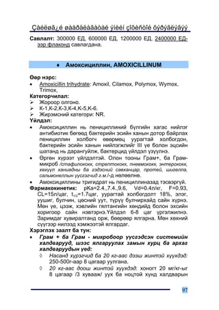 Çàéëøã¿é øààðäëàãàòàé ýìèéí çîõèñòîé õýðýãëýãýý
Ñàâëàëò: 300000 ÅÄ, 600000 ÅÄ, 1200000 ÅÄ, 2400000 ÅÄ-
  ýýð ôëàêîíä ñàâëàãäàíà.


         ♦ Àìîêñèöèëëèí, AMOXICILLINUM

ªºð íýðñ:
• Amoxicillin trihydrate: Amoxil, Cilamox, Polymox, Wymox,
   Trimox,
Êàòåãîð÷èëàë:
   Æîðîîð îëãîíî.
   Ê-1,Ê-2,Ê-3,Ê-4,K-5,K-6.
   Æèðýìñíèé êàòåãîðè: NR.
¯éëäýë:
• Àìîêñèöèëëèí íü ïåíèöèëëèíèé á¿ëãèéí õàãàñ íèéëýã
   àíòèáèîòèê áºãººä áàêòåðèéí ýñèéí õàíûí äîòîð áàéðëàõ
   ïåíèöèëëèí õîëáîã÷ ºâºðìºö óóðàãòàé õîëáîãäîí,
   áàêòåðèéí ýñèéí õàíûí íèéëýãæëèéã III ¿å áîëîí ýöñèéí
   øàòàíä íü äàðàíãóéëæ, áàêòåðöèä ¿éëäýë ¿ç¿¿ëíý.
• ªðãºí õ¿ðýýò ¿éëäýëòýé. Îëîí òîîíû Ãðàì+, áà Ãðàì-
   ìèêðîá /ñòàôèëîêîêê, ñòðåïòîêîêê, ïíåâìîêîêê, ýíòåðîêîêê,
   õºõ¿¿ë õàíèàäíû áà ãýäýñíèé ñàâõàíöàð, ïðîòåé, øèãåëëà,
   ñàëüìîíåëëûí ¿¿ñãýã÷èä ã.ì./-ä íºëººëíº.
• Àìîêñèöèëëèíû òðèãèäðàò íü ïåíèöèëëèíàçàä òýñâýðã¿é.
Ôàðìàêîêèíåòèê: pKa=2.4.,7.4.,9.6, Vd=0.4ë/êã, F=0.93,
  CL=15ë/öàã, t1/2=1.7öàã, óóðàãòàé õîëáîãäîëò 18%, ýëýã,
  óóøèã, áóë÷èí, öºñíèé óóò, ò¿ð¿¿ áóë÷èðõàéä ñàéí õ¿ðíý.
  Ìºí ¿å, öýýæ, õýâëèéí ãÿëòàíãèéí õºíäèéä áîëîí ýõñèéí
  õîðèãîîð ñàéí íýâòýðíý.¯éëäýë 6-8 öàã ¿ðãýëæèëíý.
  Çàðèìäàã õóâèðàëòàíä îðæ, áººðººð ÿëãàðíà. Ìºí õºõíèé
  ñ¿¿ãýýð íèëýýä õýìæýýòýé ÿëãàðäàã.
Õýðýãëýõ çààëò áà òóí:
• Ãðàì + áà Ãðàì - ìèêðîáîîð ¿¿ñãýäñýí ñèñòåìèéí
   õàëäâàðóóä, øýýñ ÿëãàðóóëàõ çàìûí õóðö áà àðõàã
   õàëäâàðóóäûí ¿åä:
   ◊ Íàñàíä õ¿ðýã÷èä áà 20 êã-ààñ äýýø æèíòýé õ¿¿õäýä:
       250-500ã-ààð 8 öàãààð óóëãàíà.
   ◊ 20 êã-ààñ äîîø æèíòýé õ¿¿õäýä: õîíîãò 20 ìã/êã-ûã
       8 öàãààð /3 õóâààæ/ óóõ áà íîöòîé õ¿íä õàëäâàðûí

                                                         97
 