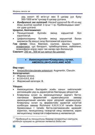 Ìèãðåíü ýì÷ëýõ ýì

       ¿åä õîíîãò 40 ìã/êã-ûã ìºí 8 öàãààð óóõ áóþó
       500-1000 ìã/ì2 òóíãààð 8 öàãààð óóëãàíà.
• Õ¿íäðýëã¿é çàã õ¿éòýíä: Íàñàíä õ¿ðýã÷èä áà 45 êã-ààñ
   äýýø æèíòýé õ¿¿õäýä: 3 ãð-ûã 1 ãð. Ïðîáåíåöèäûí õàìò***
   íýã óäàà óóëãàíà.
Öýýðëýë, áîëãîîìæëîë:
• Ïåíèöèëëèíèé       á¿ëãèéí     ýìýíä    õàðøèëòàé  áîë
   õýðýãëýõã¿é.
• Öåôàëîñïîðèíû á¿ëãèéí ýìýíä õàðøèëòàé áîëîí
   æèðýìñýí áà õºõ¿¿ë ýõýä áîëãîîìæòîé õýðýãëýíý.
Ãàæ íºëºº: Îãèõ, áººëæèõ, ñóóëãàõ, àðüñíû òóóðàëò,
  àíàôèëàêñè, öóñ áàãàäàëò, òðîìáîöèòîïåíè, ëåéêîïåíè,
  ýîçèíîôèëè èëðýõ çýðýã ãàæ íºëºº ãàð÷ áîëçîøã¿é.
Ñàâëàëò: 250 ìã., 500 ìã-ûí êàïñóë áà øàõìàë.


           ♦    Àìîêñèöèëëèí+Êëàâóëàíû õ¿÷èë,
                    AMOXICILLIN+CLAVULANIC ACID

ªºð íýðñ:
• Amoxicillin/clavulanate potassium: Augmentin, Clavulin.
Êàòåãîð÷èëàë:
   Æîðîîð îëãîíî.
   Ê-3,Ê-4,Ê-5.,K-6
   Æèðýìñíèé êàòåãîðè: Â.

¯éëäýë:
• Àìîêñèöèëëèí áàêòåðèéí ýñèéí õàíûí íèéëýãæëèéã
   ðåïëèêàöèéí ¿åä íü äàðàíãóéëàõ áàêòåðöèä ¿éëäýëòýé.
• Êëàâóëàíû õ¿÷èë íü àìîêñèöèëëèíûã çàäëàã÷ áåòòà-
   ëàêòàìàçà    ôåðìåíòèéã     èäýâõã¿éæ¿¿ëýõ     çàìààð
   àìîêñèöèëëèíèé íÿíãèéí ýñðýã ¿éëäëèéã èäýâõæ¿¿ëäýã.
   Êëàâóëàíû õ¿÷èë íü ôåðìåíòèéí èäýâõòýé õýñýãòýé
   õîëáîãäîõ çàìààð Richmond II,III,IV,V,VI òèïèéí áîëîí
   Õðîìîñîìûí I òèïèéí áåòòà-ëàêòàìàçà-èéí èäýâõèéã
   õîðèãëîí, ïåíèöèëëèíä òýñâýðòýé íÿíä íºëººëíº, õàðèí
   ìåòèöèëëèíä òýñâýðòýé ñòàôèëîêîêê-ä íºëººëºõã¿é.
***
   Ïðîáåíåöèä íü ïåíèöèëëèíû áººðººð ÿëãàðàëòûã ñààòóóëæ,
¿éëäëèéí õóãàöààã íü óðòàñãàõ íºëººòýé áîäèñ þì.

98
 