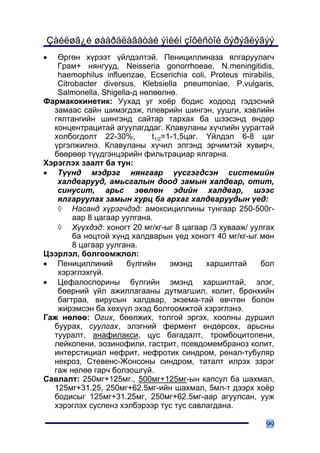Çàéëøã¿é øààðäëàãàòàé ýìèéí çîõèñòîé õýðýãëýãýý
•  ªðãºí õ¿ðýýò ¿éëäýëòýé. Ïåíèöèëëèíàçà ÿëãàðóóëàã÷
   Ãðàì+ íÿíãóóä, Neisseria gonorrhoeae, N.meningitidis,
   haemophilus influenzae, Ecserichia coli, Proteus mirabilis,
   Citrobacter diversus, Klebsiella pneumoniae, P.vulgaris,
   Salmonella, Shigella-ä íºëººëíº.
Ôàðìàêîêèíåòèê: Óóõàä óã õî¸ð áîäèñ õîäîîä ãýäýñíèé
  çàìààñ ñàéí øèìýãäýæ, ïëåâðèéí øèíãýí, óóøãè, õýâëèéí
  ãÿëòàíãèéí øèíãýíä ñàéòàð òàðõàõ áà øýýñýíä ºíäºð
  êîíöåíòðàöèòàé àãóóëàãääàã. Êëàâóëàíû õ¿÷ëèéí óóðàãòàé
  õîëáîãäîëò 22-30%,         t1/2=1-1,5öàã. ¯éëäýë 6-8 öàã
  ¿ðãýëæèëíý. Êëàâóëàíû õ¿÷èë ýëãýíä ýð÷èìòýé õóâèð÷,
  áººðººð ò¿¿äãýíöýðèéí ôèëüòðàöèàð ÿëãàðíà.
Õýðýãëýõ çààëò áà òóí:
• Ò¿¿íä ìýäðýã íÿíãààð ¿¿ñãýãäñýí ñèñòåìèéí
   õàëäâàðóóä, àìüñãàëûí äîîä çàìûí õàëäâàð, îòèò,
   ñèíóñèò, àðüñ çººëºí ýäèéí õàëäâàð, øýýñ
   ÿëãàðóóëàõ çàìûí õóðö áà àðõàã õàëäâàðóóäûí ¿åä:
   ◊ Íàñàíä õ¿ðýã÷äýä: àìîêñèöèëëèíû òóíãààð 250-500ã-
       ààð 8 öàãààð óóëãàíà.
   ◊ Õ¿¿õäýä: õîíîãò 20 ìã/êã-ûã 8 öàãààð /3 õóâààæ/ óóëãàõ
       áà íîöòîé õ¿íä õàëäâàðûí ¿åä õîíîãò 40 ìã/êã-ûã ìºí
       8 öàãààð óóëãàíà.
Öýýðëýë, áîëãîîìæëîë:
• Ïåíèöèëëèíèé        á¿ëãèéí      ýìýíä    õàðøèëòàé    áîë
   õýðýãëýõã¿é.
• Öåôàëîñïîðèíû á¿ëãèéí ýìýíä õàðøèëòàé, ýëýã,
   áººðíèé ¿éë àæèëëàãààíû äóòìàãøèë, êîëèò, áðîíõèéí
   áàãòðàà, âèðóñûí õàëäâàð, ýêçåìà-òàé ºâ÷òºí áîëîí
   æèðýìñýí áà õºõ¿¿ë ýõýä áîëãîîìæòîé õýðýãëýíý.
Ãàæ íºëºº: Îãèõ, áººëæèõ, òîëãîé ýðãýõ, õîîëíû äóðøèë
  áóóðàõ, ñóóëãàõ, ýëýãíèé ôåðìåíò ºíäºðñºõ, àðüñíû
  òóóðàëò, àíàôèëàêñè, öóñ áàãàäàëò, òðîìáîöèòîïåíè,
  ëåéêîïåíè, ýîçèíîôèëè, ãàñòðèò, ïñåâäîìåìáðàíîç êîëèò,
  èíòåðñòèöèàë íåôðèò, íåôðîòèê ñèíäðîì, ðåíàë-òóáóëÿð
  íåêðîç, Ñòåâåíñ-Æîíñîíû ñèíäðîì, òàòàëò èëðýõ çýðýã
  ãàæ íºëºº ãàð÷ áîëçîøã¿é.
Ñàâëàëò: 250ìã+125ìã., 500ìã+125ìã-ûí êàïñóë áà øàõìàë,
  125ìã+31.25, 250ìã+62.5ìã-èéí øàõìàë, 5ìë-ò äýýðõ õî¸ð
  áîäèñûã 125ìã+31.25ìã, 250ìã+62.5ìã-ààð àãóóëñàí, óóæ
  õýðýãëýõ ñóñïåíç õýëáýðýýð òóñ òóñ ñàâëàãäàíà.

                                                           99
 