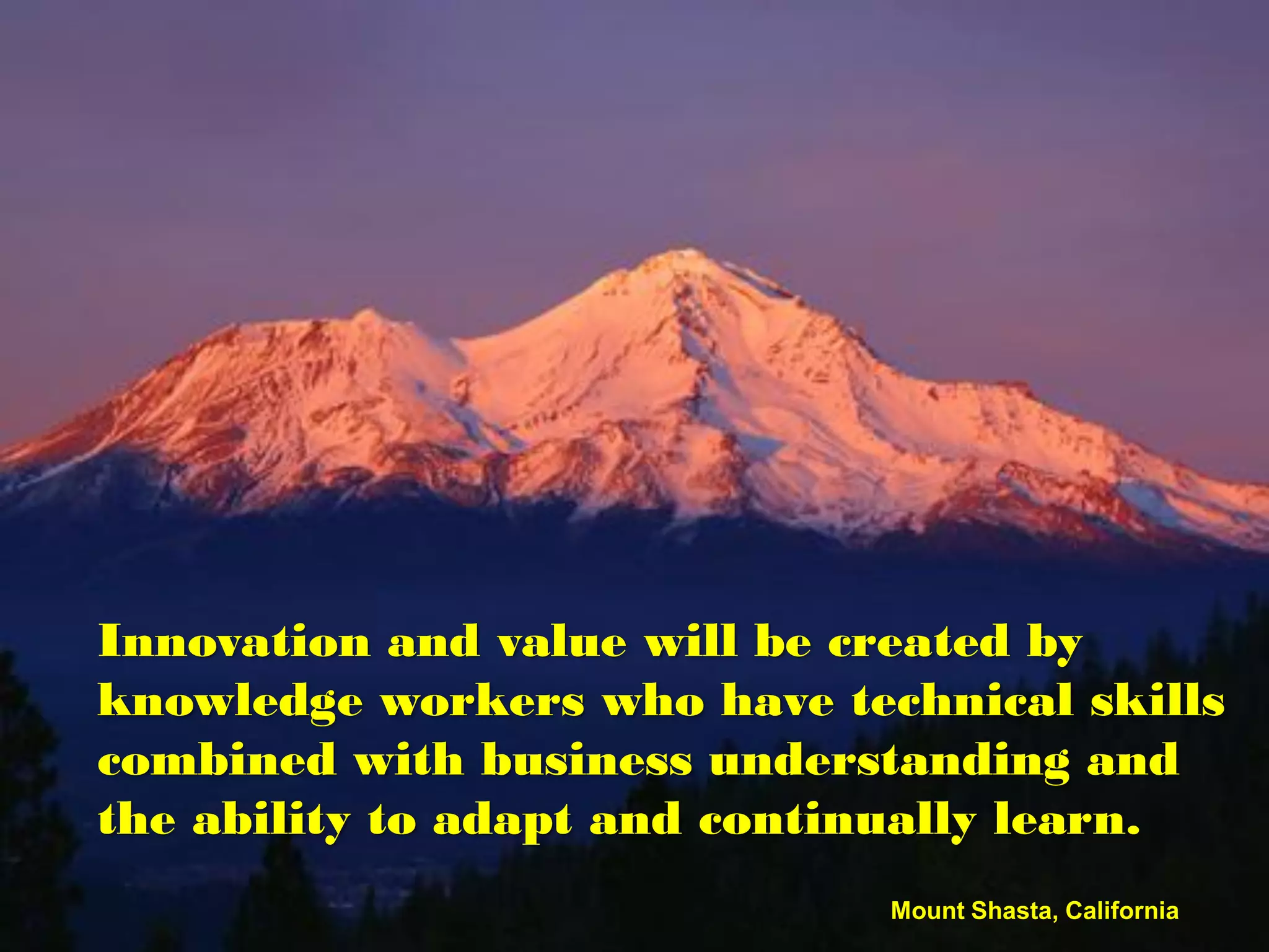 Innovation and value will be created by
knowledge workers who have technical skills
combined with business understanding and
the ability to adapt and continually learn.
                              Mount Shasta, California
 