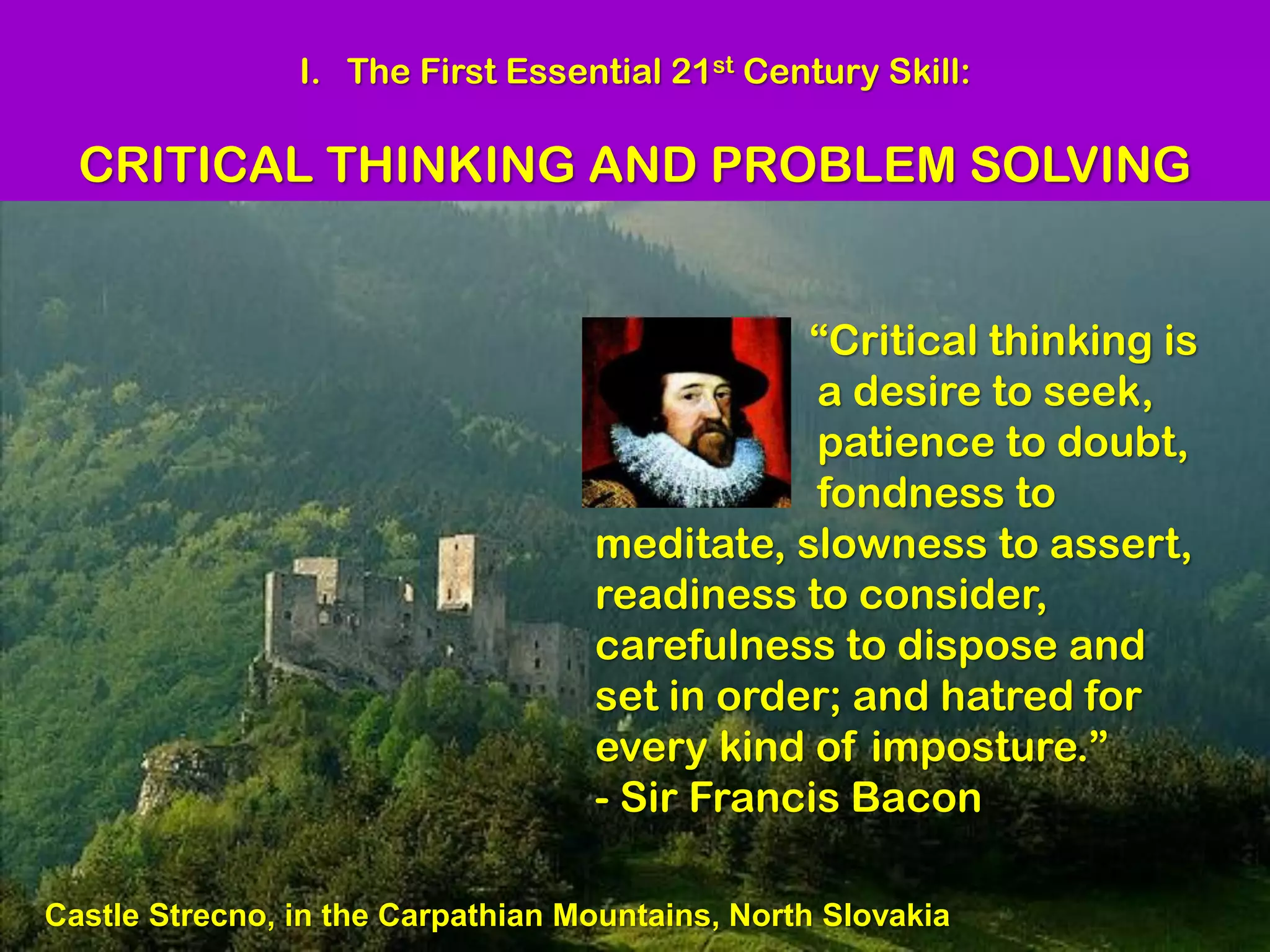 I. The First Essential 21st Century Skill:

  CRITICAL THINKING AND PROBLEM SOLVING


                                              “Critical thinking is
                                               a desire to seek,
                                               patience to doubt,
                                               fondness to
                                   meditate, slowness to assert,
                                   readiness to consider,
                                   carefulness to dispose and
                                   set in order; and hatred for
                                   every kind of imposture.”
                                   - Sir Francis Bacon

Castle Strecno, in the Carpathian Mountains, North Slovakia
 