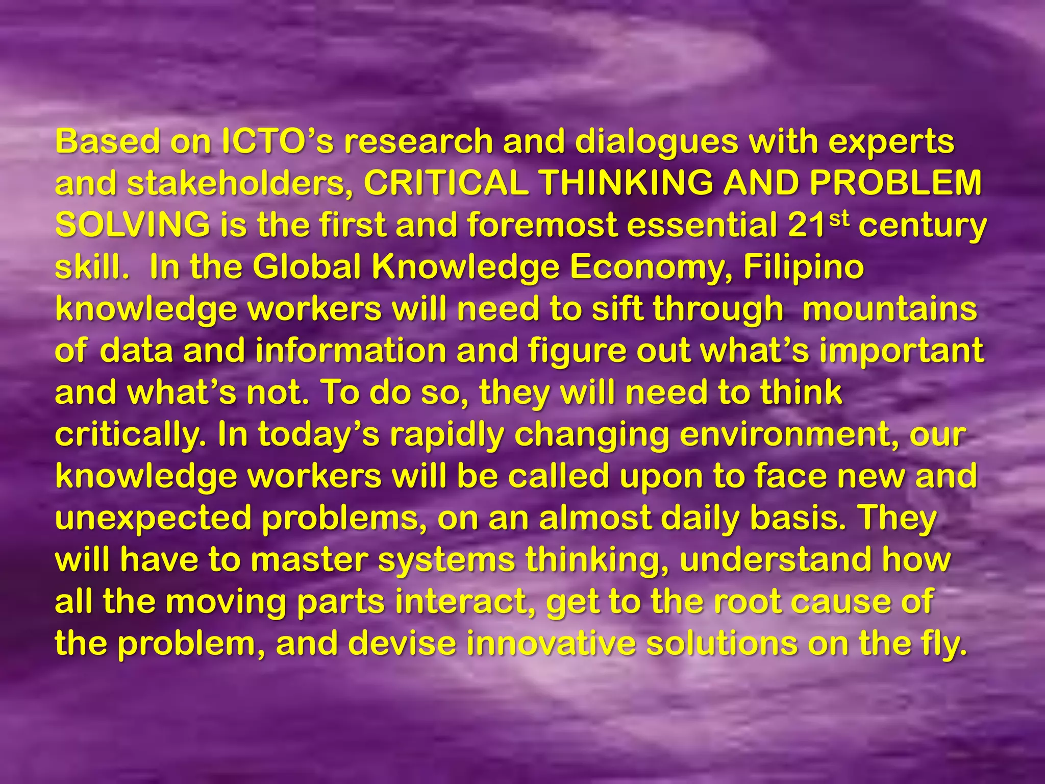 Based on ICTO’s research and dialogues with experts
and stakeholders, CRITICAL THINKING AND PROBLEM
SOLVING is the first and foremost essential 21st century
skill. In the Global Knowledge Economy, Filipino
knowledge workers will need to sift through mountains
of data and information and figure out what’s important
and what’s not. To do so, they will need to think
critically. In today’s rapidly changing environment, our
knowledge workers will be called upon to face new and
unexpected problems, on an almost daily basis. They
will have to master systems thinking, understand how
all the moving parts interact, get to the root cause of
the problem, and devise innovative solutions on the fly.
 