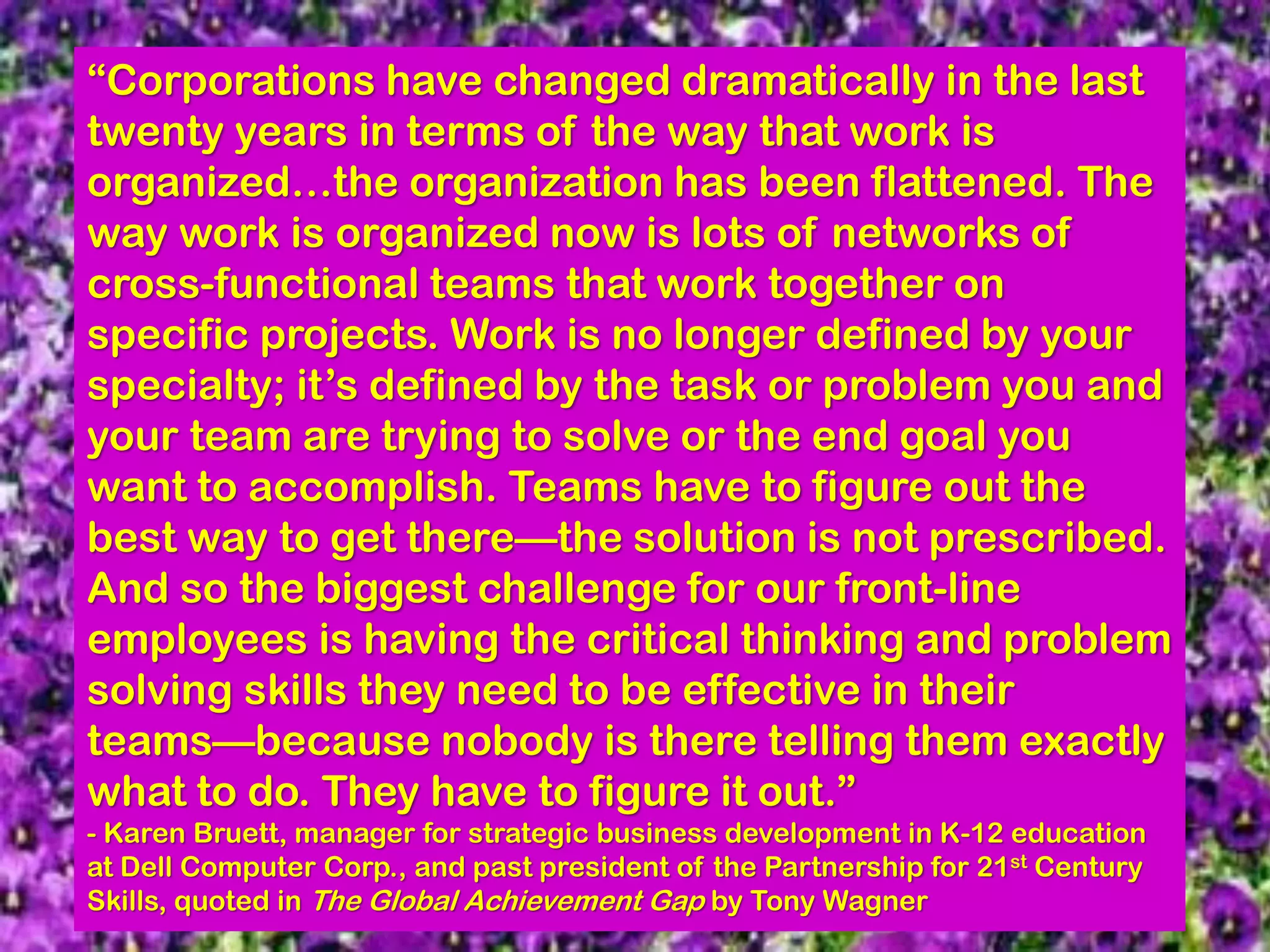 “Corporations have changed dramatically in the last
twenty years in terms of the way that work is
organized…the organization has been flattened. The
way work is organized now is lots of networks of
cross-functional teams that work together on
specific projects. Work is no longer defined by your
specialty; it’s defined by the task or problem you and
your team are trying to solve or the end goal you
want to accomplish. Teams have to figure out the
best way to get there—the solution is not prescribed.
And so the biggest challenge for our front-line
employees is having the critical thinking and problem
solving skills they need to be effective in their
teams—because nobody is there telling them exactly
what to do. They have to figure it out.”
- Karen Bruett, manager for strategic business development in K-12 education
at Dell Computer Corp., and past president of the Partnership for 21st Century
Skills, quoted in The Global Achievement Gap by Tony Wagner
 