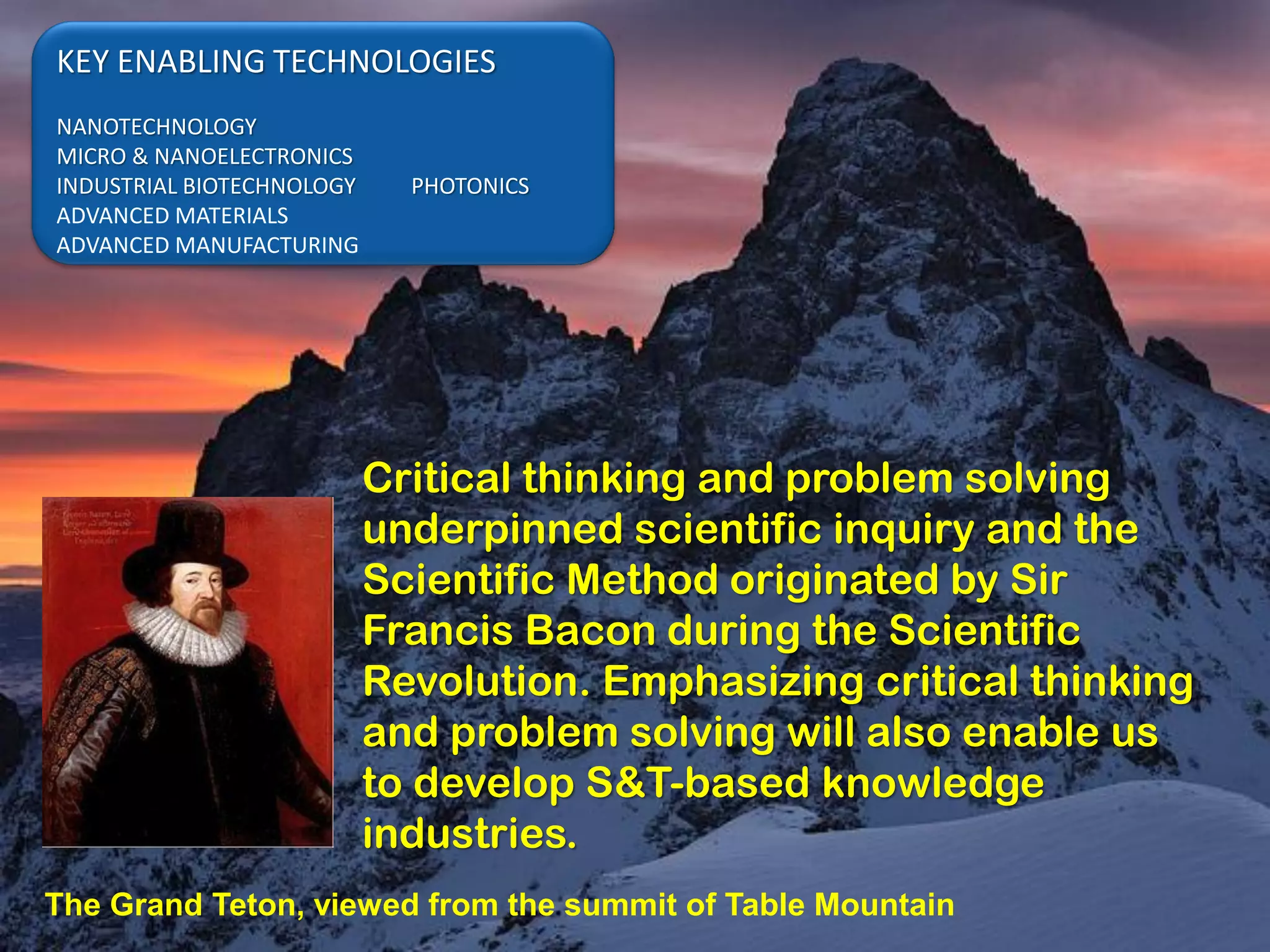 KEY ENABLING TECHNOLOGIES
NANOTECHNOLOGY
MICRO & NANOELECTRONICS
INDUSTRIAL BIOTECHNOLOGY     PHOTONICS
ADVANCED MATERIALS
ADVANCED MANUFACTURING




                           Critical thinking and problem solving
                           underpinned scientific inquiry and the
                           Scientific Method originated by Sir
                           Francis Bacon during the Scientific
                           Revolution. Emphasizing critical thinking
                           and problem solving will also enable us
                           to develop S&T-based knowledge
                           industries.
The Grand Teton, viewed from the summit of Table Mountain
 
