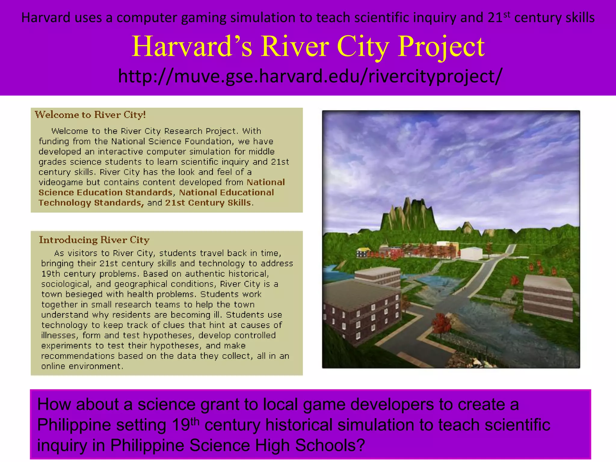 Harvard uses a computer gaming simulation to teach scientific inquiry and 21st century skills

                 Harvard’s River City Project
               http://muve.gse.harvard.edu/rivercityproject/




  How about a science grant to local game developers to create a
  Philippine setting 19th century historical simulation to teach scientific
  inquiry in Philippine Science High Schools?
 