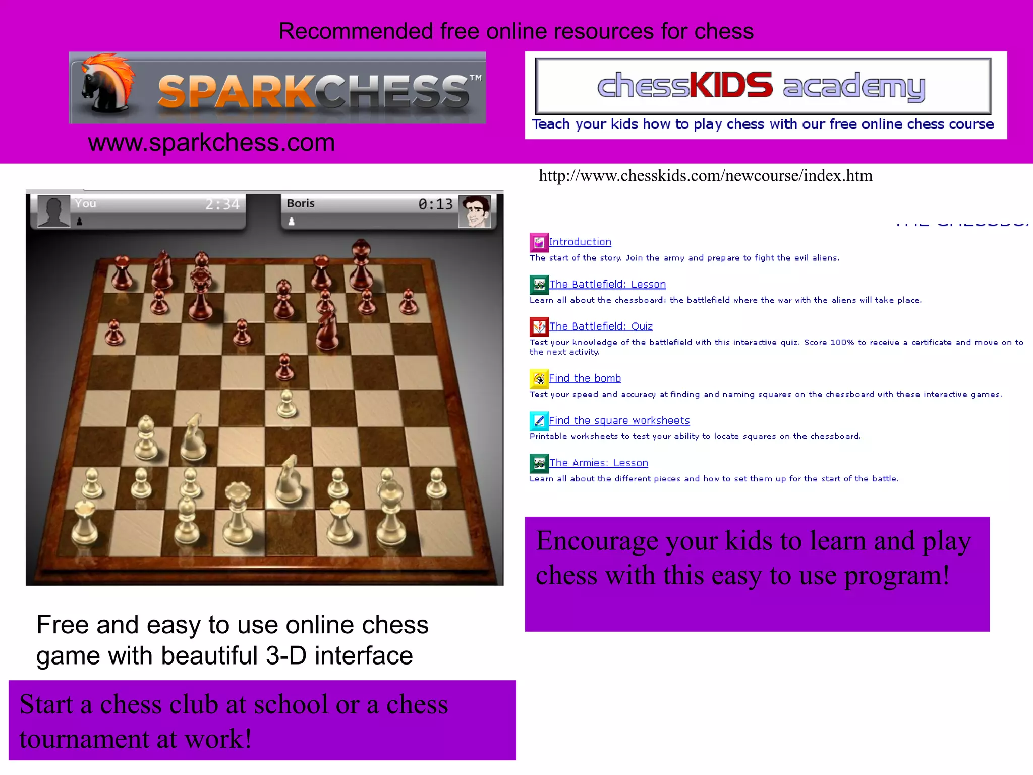 Recommended free online resources for chess



      www.sparkchess.com
                                              http://www.chesskids.com/newcourse/index.htm




                                              Encourage your kids to learn and play
                                              chess with this easy to use program!
 Free and easy to use online chess
 game with beautiful 3-D interface
Start a chess club at school or a chess
tournament at work!
 