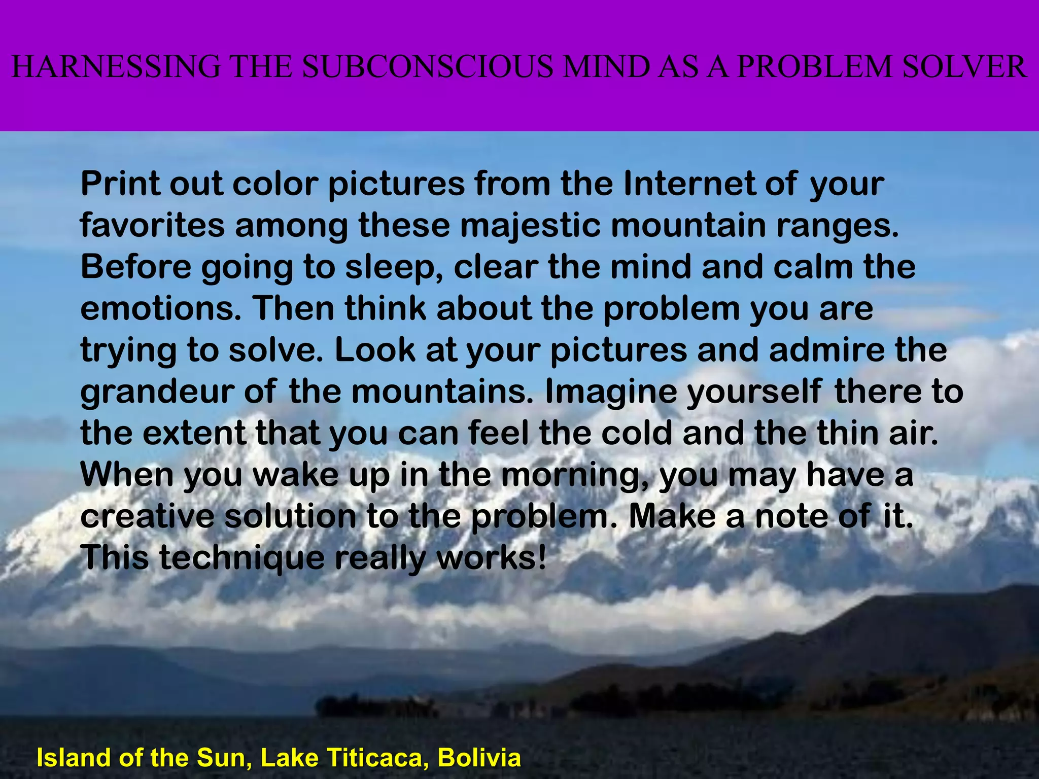 HARNESSING THE SUBCONSCIOUS MIND AS A PROBLEM SOLVER


    Print out color pictures from the Internet of your
    favorites among these majestic mountain ranges.
    Before going to sleep, clear the mind and calm the
    emotions. Then think about the problem you are
    trying to solve. Look at your pictures and admire the
    grandeur of the mountains. Imagine yourself there to
    the extent that you can feel the cold and the thin air.
    When you wake up in the morning, you may have a
    creative solution to the problem. Make a note of it.
    This technique really works!




 Island of the Sun, Lake Titicaca, Bolivia
 