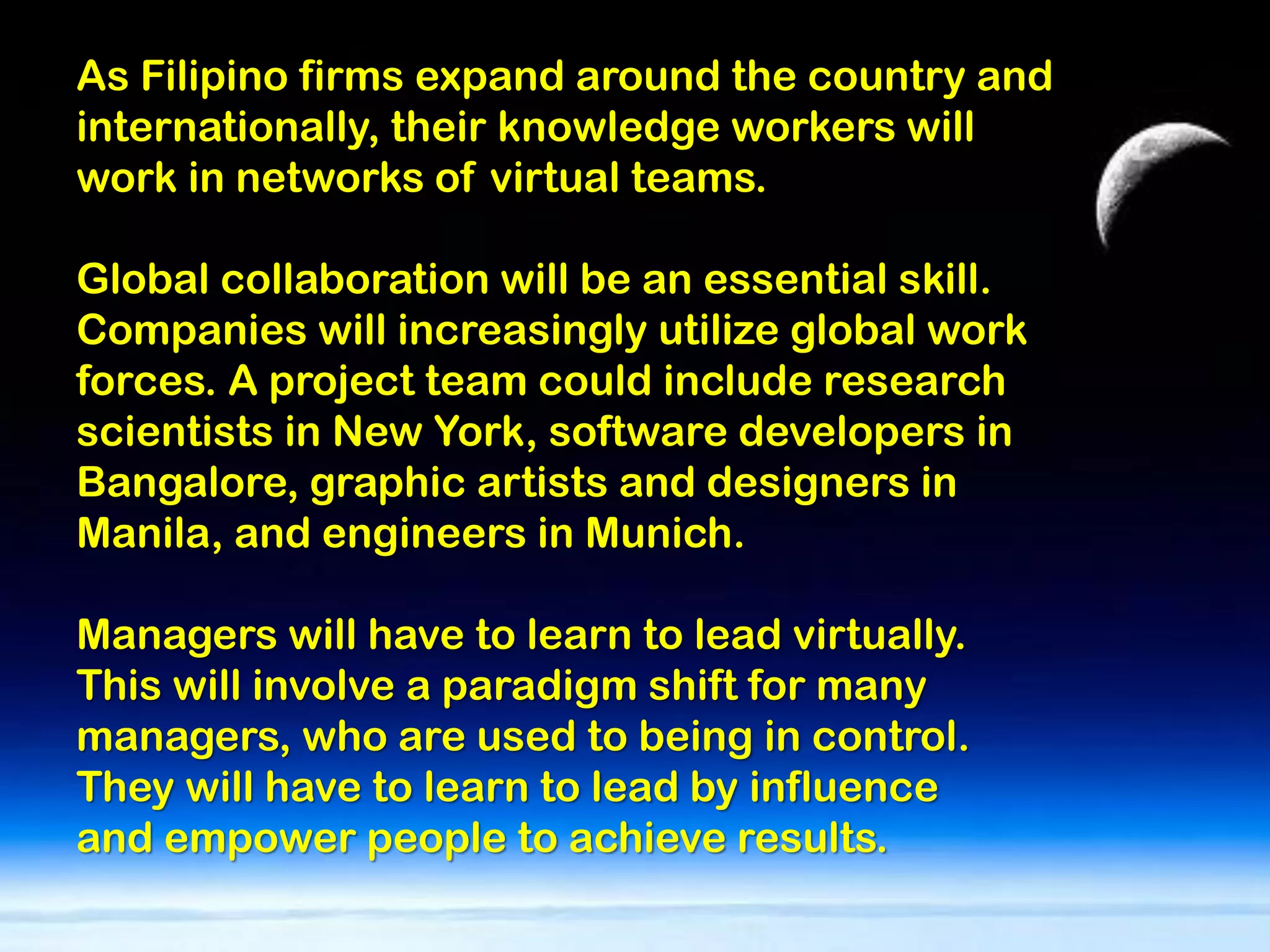 As Filipino firms expand around the country and
internationally, their knowledge workers will
work in networks of virtual teams.

Global collaboration will be an essential skill.
Companies will increasingly utilize global work
forces. A project team could include research
scientists in New York, software developers in
Bangalore, graphic artists and designers in
Manila, and engineers in Munich.

Managers will have to learn to lead virtually.
This will involve a paradigm shift for many
managers, who are used to being in control.
They will have to learn to lead by influence
and empower people to achieve results.
 