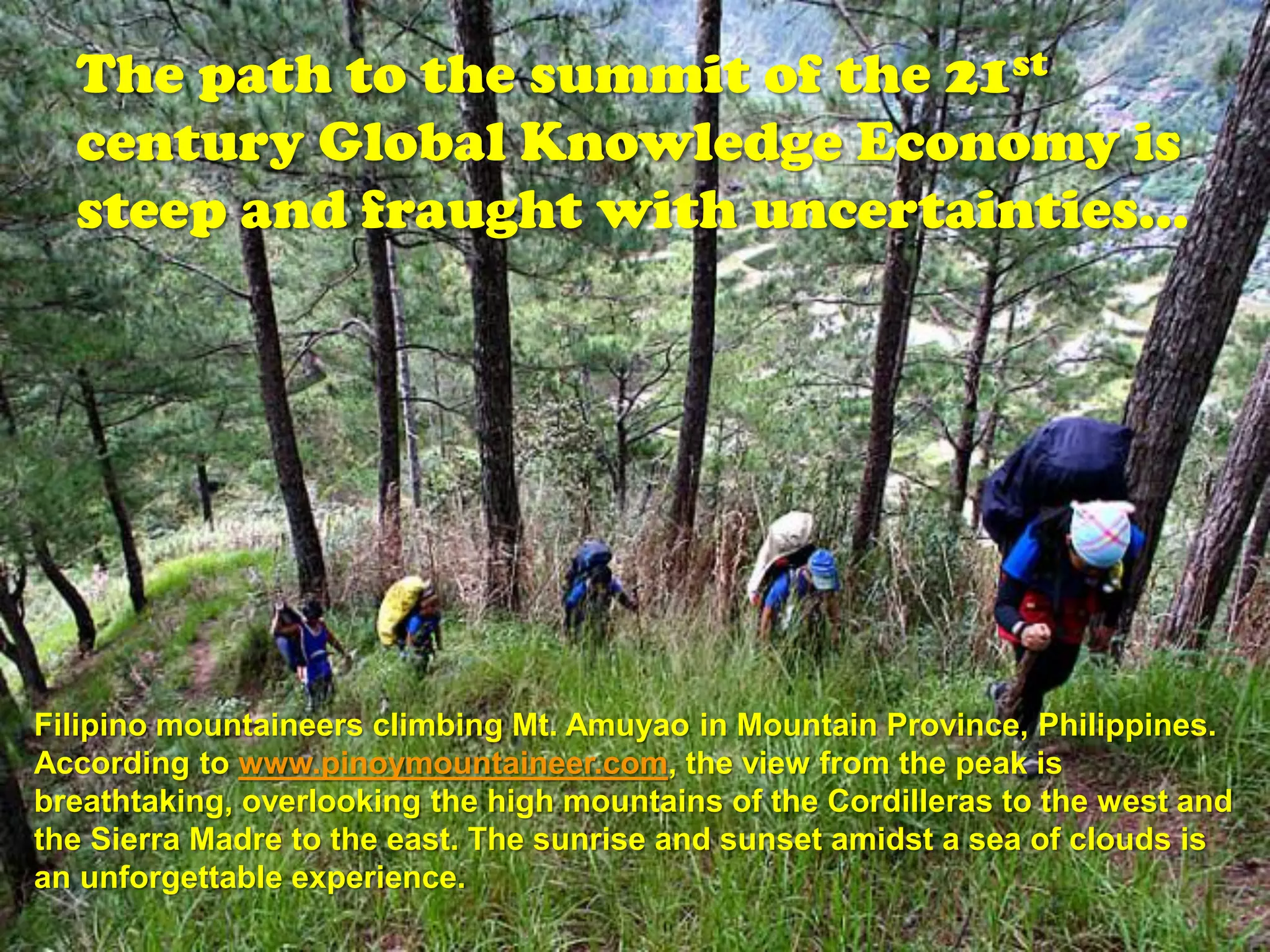 The path to the summit of the 21st
  century Global Knowledge Economy is
  steep and fraught with uncertainties…




Filipino mountaineers climbing Mt. Amuyao in Mountain Province, Philippines.
According to www.pinoymountaineer.com, the view from the peak is
breathtaking, overlooking the high mountains of the Cordilleras to the west and
the Sierra Madre to the east. The sunrise and sunset amidst a sea of clouds is
an unforgettable experience.
 