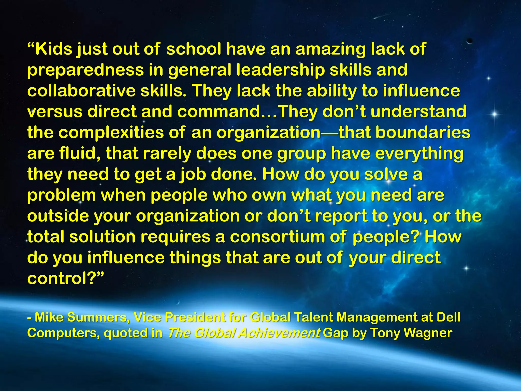 “Kids just out of school have an amazing lack of
preparedness in general leadership skills and
collaborative skills. They lack the ability to influence
versus direct and command…They don’t understand
the complexities of an organization—that boundaries
are fluid, that rarely does one group have everything
they need to get a job done. How do you solve a
problem when people who own what you need are
outside your organization or don’t report to you, or the
total solution requires a consortium of people? How
do you influence things that are out of your direct
control?”

- Mike Summers, Vice President for Global Talent Management at Dell
Computers, quoted in The Global Achievement Gap by Tony Wagner
 