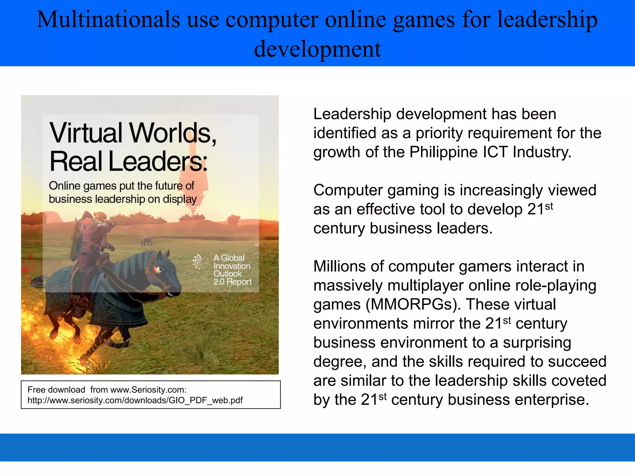 Multinationals use computer online games for leadership
                       development

                                                     Leadership development has been
                                                     identified as a priority requirement for the
                                                     growth of the Philippine ICT Industry.

                                                     Computer gaming is increasingly viewed
                                                     as an effective tool to develop 21st
                                                     century business leaders.

                                                     Millions of computer gamers interact in
                                                     massively multiplayer online role-playing
                                                     games (MMORPGs). These virtual
                                                     environments mirror the 21st century
                                                     business environment to a surprising
                                                     degree, and the skills required to succeed
Free download from www.Seriosity.com:
                                                     are similar to the leadership skills coveted
http://www.seriosity.com/downloads/GIO_PDF_web.pdf   by the 21st century business enterprise.
 