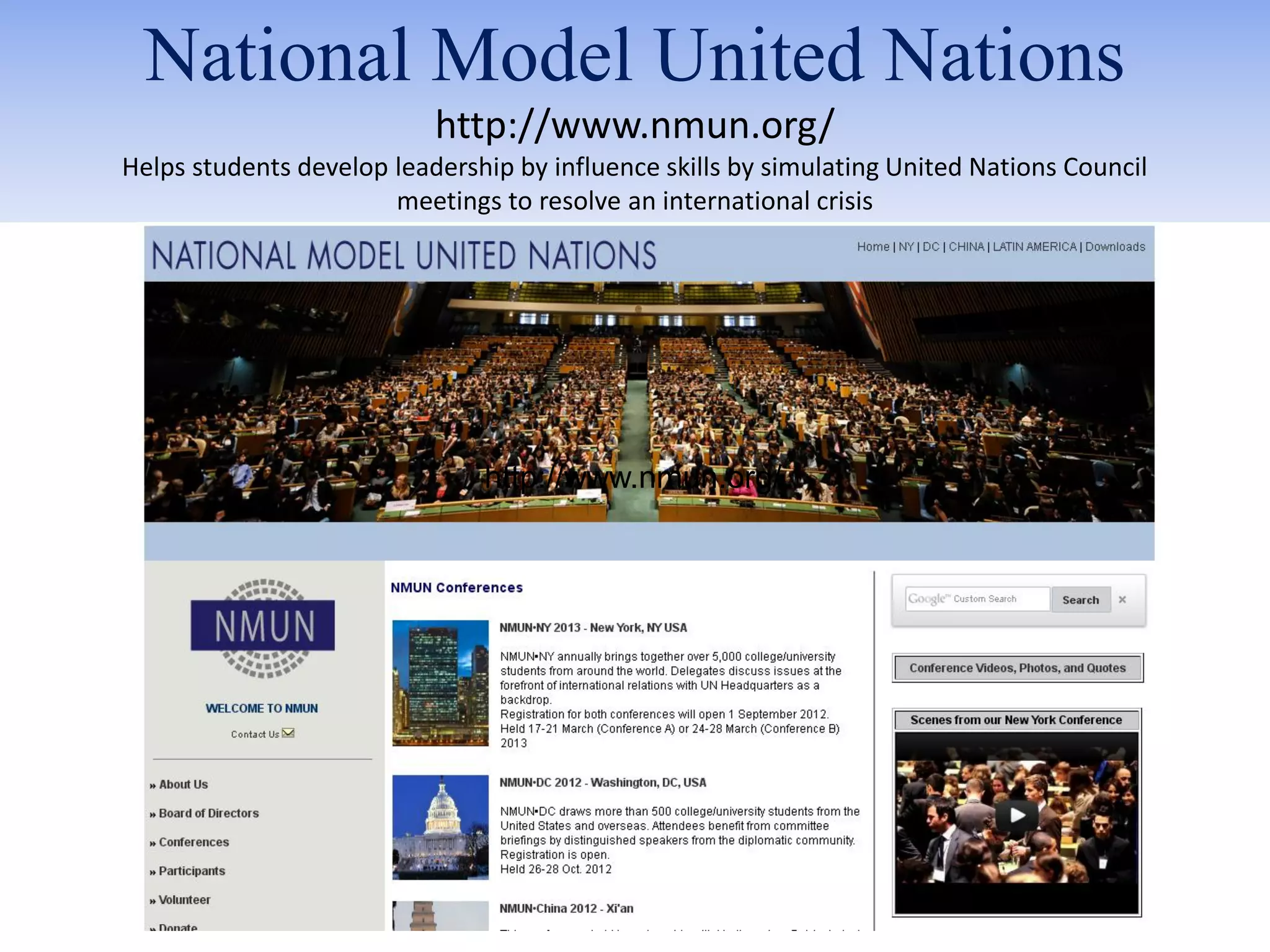 National Model United Nations
                           http://www.nmun.org/
Helps students develop leadership by influence skills by simulating United Nations Council
                       meetings to resolve an international crisis




                               http://www.nmun.org/
 