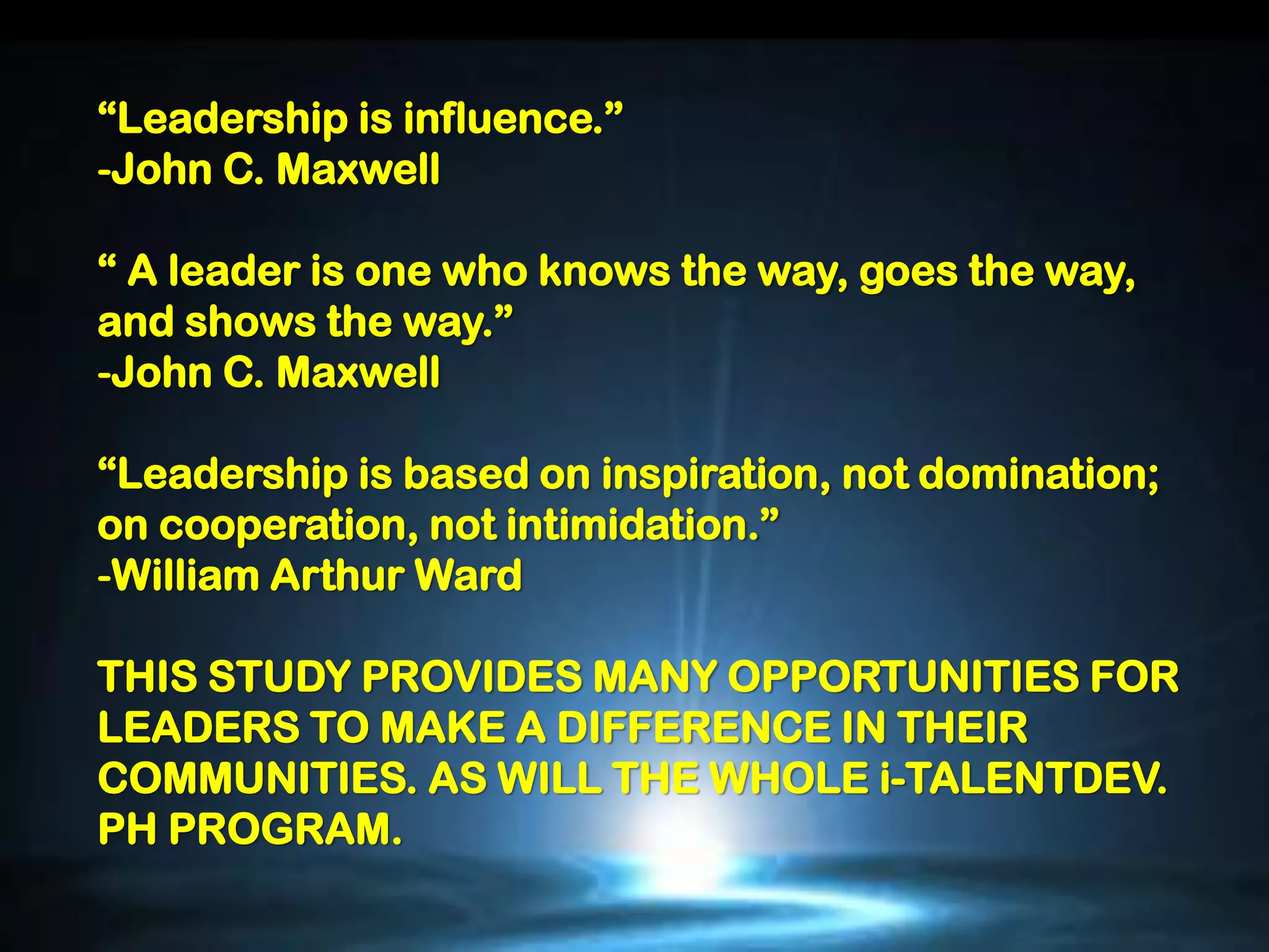 “Leadership is influence.”
-John C. Maxwell

“ A leader is one who knows the way, goes the way,
and shows the way.”
-John C. Maxwell

“Leadership is based on inspiration, not domination;
on cooperation, not intimidation.”
-William Arthur Ward

THIS STUDY PROVIDES MANY OPPORTUNITIES FOR
LEADERS TO MAKE A DIFFERENCE IN THEIR
COMMUNITIES. AS WILL THE WHOLE i-TALENTDEV.
PH PROGRAM.
 
