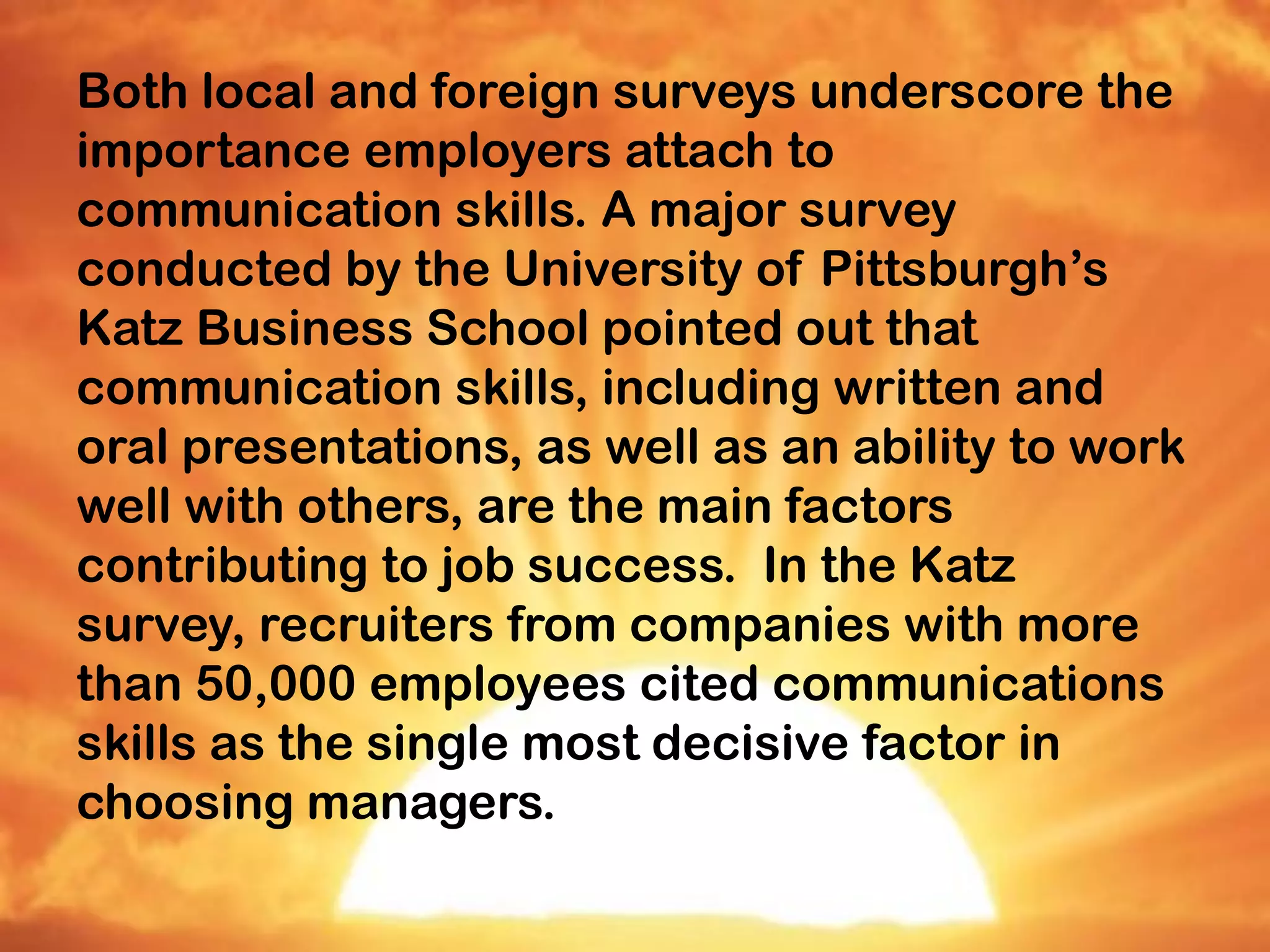 Both local and foreign surveys underscore the
importance employers attach to
communication skills. A major survey
conducted by the University of Pittsburgh’s
Katz Business School pointed out that
communication skills, including written and
oral presentations, as well as an ability to work
well with others, are the main factors
contributing to job success. In the Katz
survey, recruiters from companies with more
than 50,000 employees cited communications
skills as the single most decisive factor in
choosing managers.
 