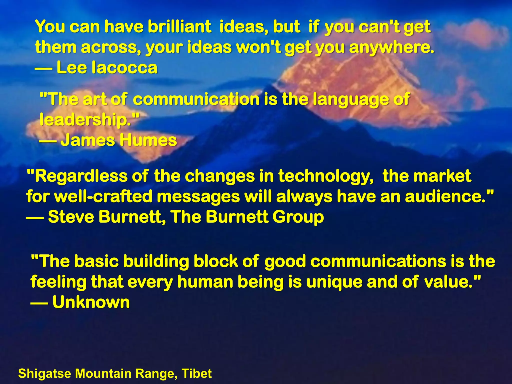 You can have brilliant ideas, but if you can't get
  them across, your ideas won't get you anywhere.
  — Lee Iacocca
   "The art of communication is the language of
   leadership."
   — James Humes

 "Regardless of the changes in technology, the market
 for well-crafted messages will always have an audience."
 — Steve Burnett, The Burnett Group

 "The basic building block of good communications is the
 feeling that every human being is unique and of value."
 — Unknown



Shigatse Mountain Range, Tibet
 